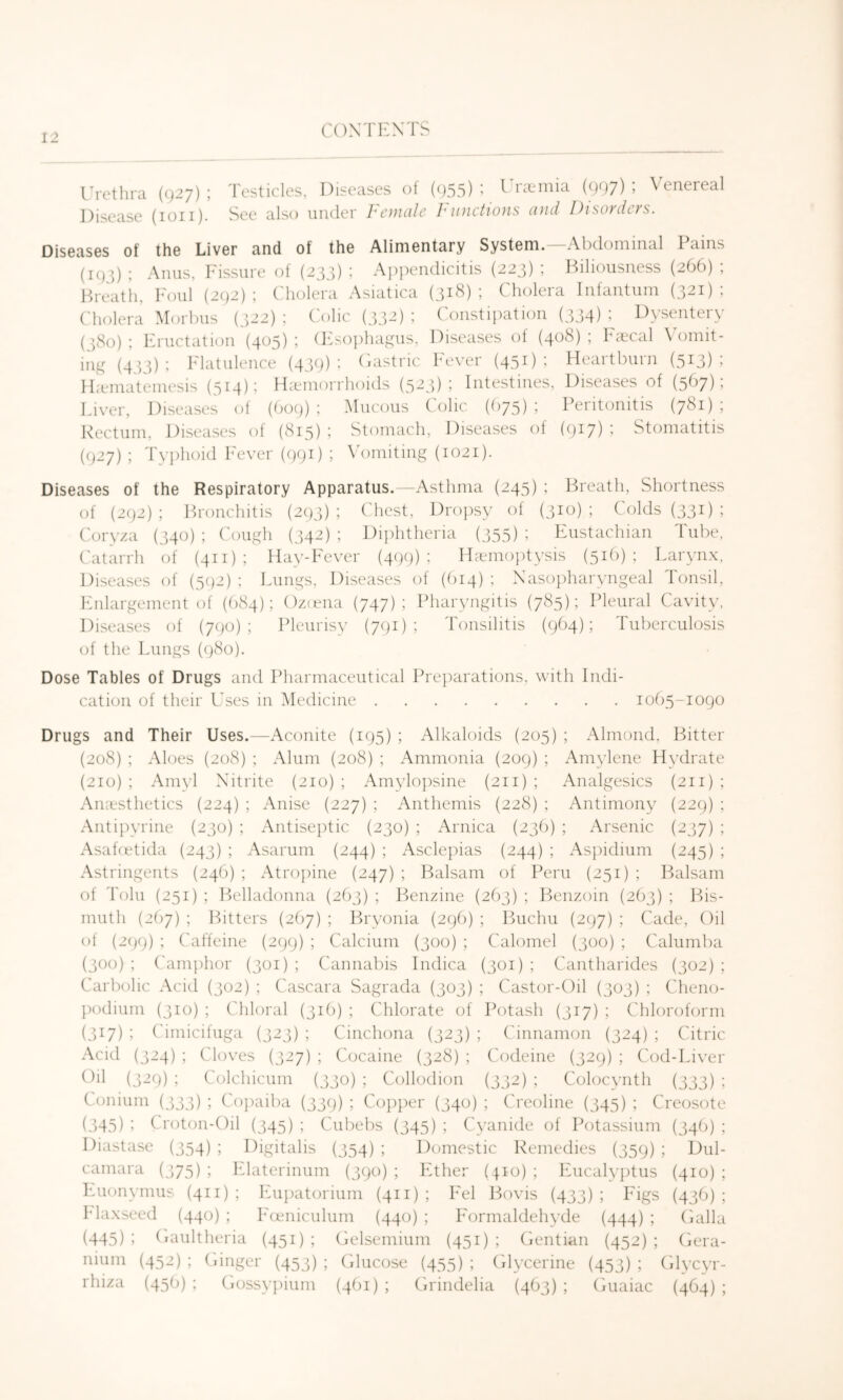 I'rethra (927) ; Disease (ion). Testicles, Diseases ol (955) ’ ^ rieinia (907) ’ V enereal See also uiuler Female Functions and Disorders. Diseases of the Liver and of the Alimentary System.—Abdominal Pains (195) ; Anus, Fissure of (233) ; Appendicitis (223) ; Hiliousness (266) ; Breath, h'oul (292); C'liolera Asiatica (31^); Cholera Infantum (321); ('holera Morbus (322) ; C'olic (332) ; Constipation (334) Dysentery (380) ; Eructation (405) ; (INophayms, Diseases of (408) ; Ibecal \0)mit- ing (433); Flatulence (439); Oastric Fever (451); Heartburn (513); IL-einatemesis (514): IFemorrhoids (523); Intestines, Diseases of (567); Liver, Diseases of (609); .Mucous C'olic ((>75); Peritonitis (781); Rectum, Diseases ot (815) ; Stomach, Diseases of (9^7) i Stomatitis (927) ; Ty})hoid I'ever (991) ; \ omiting (1021). Diseases of the Respiratory Apparatus.—Asthma (245) ; Breath, Shortness of (292) ; Bronchitis (293) ; Chest, Dropsy of (310) ; Colds (331) ; Coryza (340) ; C'cnigh (342) ; Diphtheria (355) ; Eustachian Tube. Catarrh of (411); flay-Fever (499); Haemoptysis (5i()) ; Larynx, Diseases of (5(j2) ; Lungs, Diseases of (f)i4) ; Xasoiiharyngeal Tonsil, Enlargement of (C)84); C)z(ena (747); Pharyngitis (785); Pleural Cavity. Diseases of (790); Pleurisy (791); Tonsilitis (9(14); Tuberculosis of the Lungs (980). Dose Tables of Drugs and Pharmaceutical Preparations, with Indi- cation of their Uses in Medicine 1005-1090 Drugs and Their Uses.—Aconite (195) ; Alkaloids (205) ; Almond, Bitter (208) ; Aloes (208) ; Alum (208) ; Ammonia (209) ; Amylene Hydrate (210); Amvl Nitrite (210); Amylopsine (211) ; Analgesics (211); Anaesthetics (224) ; Anise (227) ; Anthemis (228) ; Antimony (229) ; Anti])yrine (230) ; Antiseptic (230) ; Arnica (23b) ; Arsenic (237) ; Asahetida (243) ; Asarurn (244) ; Asclepias (244) ; Asj)idium (245) ; Astringents (24C1) ; Atro])ine (247) ; Balsam of Peru (251) ; Balsam of Tolu (251); Belladonna (263); l^)enzine (263); P>enzoin (2()3) ; Bis- muth (2()7) ; Bitters (267) ; Bryonia (29!)) ; Buchu (297) ; Cade, Oil of (2()9) ; C'affeine (299) ; Calcium (300) ; Calomel (300) ; Caliimba (300) ; C'amphor (301) ; Cannabis Indica (301) ; Cantharides (302) ; Carbolic Acid (302) ; Cascara Sagrada (303) ; Castor-Oil (303) ; Cheno- podium (310) ; Chloral (3i()) ; CTilorate of Potash (317) ; Chloroform (317) ; Cimicifuga (323) ; Cinchona (323) ; Cinnamon (324) ; Citric Acid (324) ; Cloves (327) ; Cocaine (328) ; Codeine (329) ; Cod-Liver Oil (329) ; Colchicum (330) ; Collodion (332) ; Colocynth (333) ; Conium (333) ; Co])aiba (339) ; Copper (340) ; Creoline (345) ; Creosote (345) ; Croton-Oil (345) ; Cubebs (345) ; Cyanide of Potassium (34b) ; Diastase (354) ; Digitalis (354) ; Domestic Remedies (359) ; Dul- camara (375) ; Flaterinum (390) ; Ether (410) ; Eucalyj)tus (410) ; Euonymus (411) ; Eu])atorium (411) ; Eel Bovis (433) ; Figs (43b) ; Maxseed (440) ; Eoeniculum (440) ; Formaldehyde (444) ; (ialla (445) 1 (laultheria (451) ; Gelsemium (451) ; (ientian (452) ; (iera- nium (452) ; (dnger (453) ; (ilucose (455) ; (ilycerine (453) ; Olycyr- rhiza (45b) ; Crossypium (4bi) ; Orindelia (4b3) ; Ouaiac (464) ;