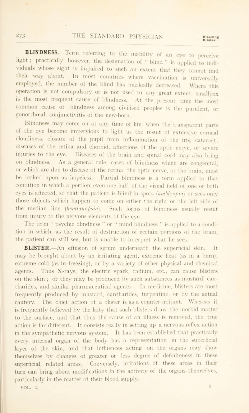 THE STANDARD 1T S K' IA N Bleeding Blister o 7 1 BLINDNESS.—Term referring to tlie im.liility of an eve to jierceive light ; practically, however, the designation of “ blind ” is applied to indi- viduals whose sight is impaired to such an extent that they cannot find their way about. In most countries where vaccination is universally employed, the number of the blind has markedlv decreased. Wdiere this operation is not compulsory or is not used to any great extent, smallpox is the most frequent cause of blindness. At the jiresent time the most conimon cause of blindness among ci\u]ised peoples is the purulent, tir gonorrlia^al, conjunctivitis of the new-born. Hliudness niay come on at any time of hie, when the transparent jiarts of the eye become impervious to light as the result of extensive corneal cloudiness, closure ot the jiupil from inflammation of the iris, cataract, diseases of the letiiia and choroid, aflections ot the optic ner\’e, or severe injuries to the eye. Diseases ot the brain and spinal cord may also bring on blindness. As a general rule, cases of blindness which are congenital, or which are due to disease of the retina, the o]itic ner\'e, or the brain, must be looked upon as hoyieless. Partial blindness is a term ajiplied to that condition in which a portion, even one-half, of the visual held of one oi' both ('Ves is atlected, so that the patient is blind in sjiots {(iinhlynf^id) or sees only those objects which happen to come on either the right or the left side of the median line [hemianopsia). Such forms of blindness usually result from injury to the nervous elements of the eye. The term “ ])sychic blindness ” or “ mind blindness ” is ajiplied to a condi- tion in which, as the result of destruction of certain portions of the brain, the ])atient can still see, but is unable to interpret what he sees. BLISTER.—An effusion of serum underneath the superheial skin. It may be brought about by an irritating agent, extreme heat (as in a burn), extreme cold (as in freezing), or by a variety of other physical and chemical agents. Thus X-rays, the electric spark, radium, etc., can cause blisters on the skin ; or they may be produced by such substances as mustard, can- tharides, and similar j)harmaceutical agents. In medicine, blisters are most frequently produced by mustard, cantharides, turpentine, or l)y the actual cauterv. The chief action of a blister is as a counter-irritant. Whereas it is frequently believed by the laity that such blisters draw the morbid matter to the surface, and that thus the cause of an illness is removed, the true action is far different. It consists really in setting up a ner\'ous reflex action in the sympathetic nervous system. It has been established that practically every internal organ of the body has a representation in the superheial layer of the skin, and that influences acting on the organs may show themselves by changes of greater or less degree of dehniteness in these superheial, related areas. Conversely, irritations of these areas in their turn can bring about modiheations in the activity of the organs themselves, particularly in the matter of their blood supply. VOL. I. ^