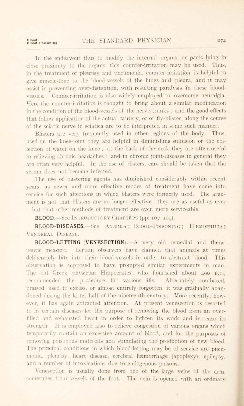 Blood Blood-Poleonlng THE STANDARD PHYSICIAN 274 In the endeavour thus to modify the internal organs, or parts lying in close proximity to the organs, this counter-irritation may be used. Thus, in the treatment of pleurisy and pneumonia, counter-irritation is helpful to give muscle-tone to the blood-vessels of the lungs and pleura, and it may assist in preventing over-distention, with resulting paral3\sis, in these blood- vessels. Counter-irritation is also widely employed to overcome neuralgia. Here the counter-irritation is thought to bring about a similar modification in the condition of the blood-vessels of the nerve-trunks ; and the good effects that follow application of the actual cauteiy, or of fly-blister, along the course of the sciatic nerve in sciatica are to be interpreted in some such manner. Blisters are verv frequently used in other regions of the body. Thus, used on the knee-joint the^^ are helpful in diminishing suffusion or the col- lection of water on the knee ; at the back of the neck they are often useful in relieving chronic headaches ; and in chronic joint-diseases in general the}^ are often veiy helpful. In the use of blisters, care should be taken that the serum does not become infected. The use of blistering agents has diminished considerably within recent years, as newer and more effective modes of treatment have come into service for such affections in which blisters were formerl}^ used. The argu- ment is not that blisters are no longer effective—the\^ are as useful as ever —but that other methods of treatment are even more serviceable. BLOOD.—See Introductory Ch.apters (pp. 107-109). BLOOD-DISEASES.—See An.emia ; Blood-Poisoning; H.kmophilia! Venereal Disease. BLOOD-LETTING (VENESECTION).—A very old remedial and thera- peutic measure. Certain observers have claimed that animals at times deliberateh' bite into their blood-vessels in order to abstract blood. This observation is supposed to have promised similar experiments in man. The old Creek plysician Hippocrates, who flourished about 400 b.c., recommended the procedure for various ills. Alternatelv combated, ]u*aised, used to excess, or almost entirely forgotten, it was gradually aban- doned during the latter half of the nineteenth century. More recent^, how- ever, it has again attracted attention. At present venesection is resorted to in certain diseases for the purpose of removing the blood from an over- tilled and exhausted heart in order to lighten its work and increase its strength. It is emplo\^ed also to relieve congestion of various organs which temporarily contain an excessive amount of blood, and for the j^urposes of removing poisonous materials and stimulating the production of new blood. The principal conditions in which blood-letting may be of service are pneu- monia, pleurisy, heart disease, cerebral haemorrhage (apoplexy), epilepsy, and a number of intoxications due to endogenous poisons. \’enesection is usually done from one of the large veins of the arm, sometimes from vessels of the foot. The \'ein is opened with an ordinary