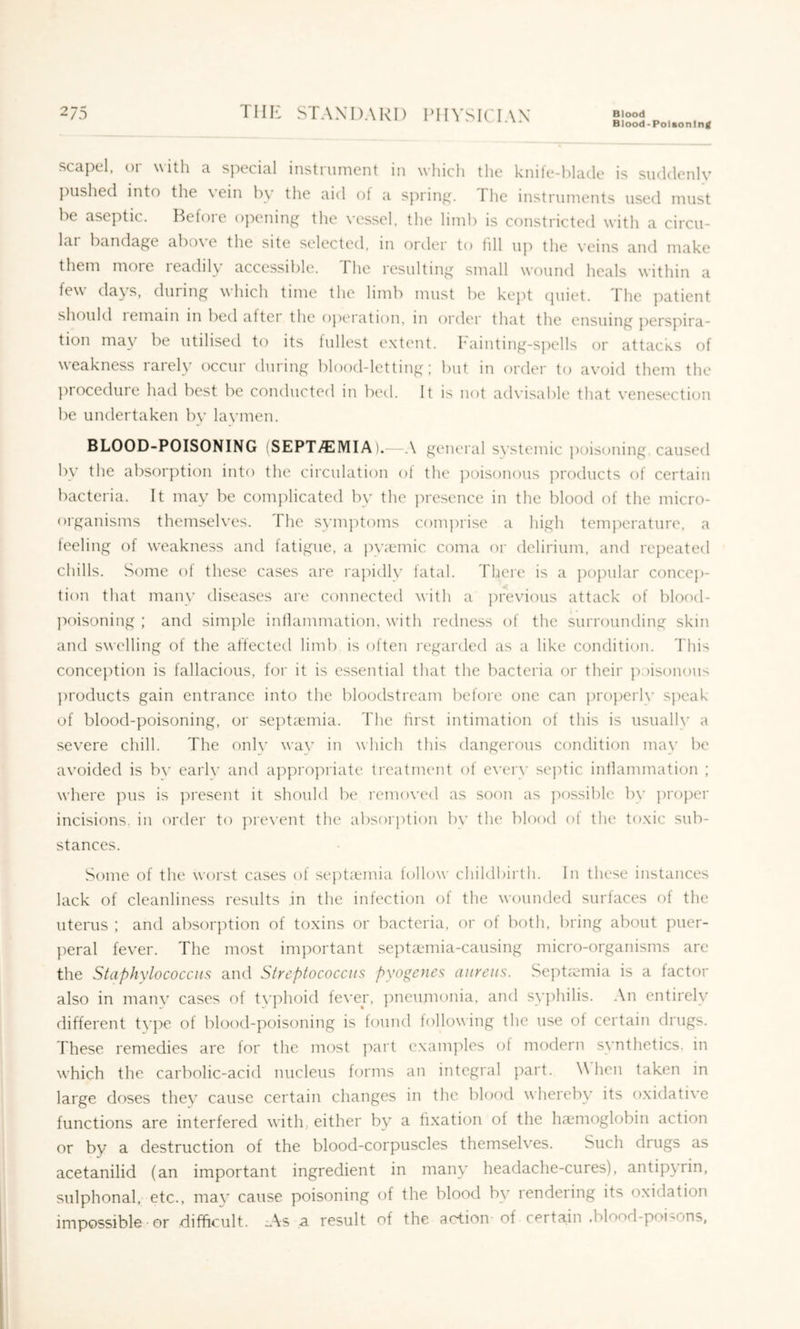 Blood-Polsonintf scapel, or with a special instrument in which the knife-blade is suddenly pushed into the vein by the aid ot a spring. The instruments used must be aseptic. Before opening the vessel, the limb is constricted with a circu- lai bandage abo\ e the site selected, in order to fill up the \’eins and make them moie leadily accessible. The resulting small wound heals within a few days, during which time the limb must be kept (juiet. The patient should I email! in bed aftei the ojiei'ation, m order that the ensuing pers]'>ira- tion may be utilised to its lullest extent. h'ainting-s])ells or attacks of weakness larely occur during blood-letting; but in order to avoid them the ])rocedure had best be conducted in bed. It is not ad\’isable that venesection be undertaken bv lavmen. BLOOD-POISONING (SEPT^MIA).-—A general svstemic jioisoning, caused by the absorption into the circulation ol the ])oisonous ]!roducts of certain bacteria. It may be complicated by the presence in the blood of the micro- organisms themselves. The sym])toms com])rise a high temperature, a teeling of weakness and fatigue, a py^emic coma or delirium, and repeated chills. Some of these cases are rapidly fatal. Tliere is a popular concep- tion that many diseases are connected with a ])revious attack of blood- ]!oisoning ; and simple inllammation, with redness of the surrounding skin and swelling of the affected limb is often regarded as a like condition. This conception is fallacious, for it is essential that the bacteria or their poisonous ])roducts gain entrance into the bloodstream before one can properly speak of blood-poisoning, or se])tcemia. The first intimation of this is usually a severe chill. The onh' wav in which this dangerous condition may be avoided is b\' earlv and appro]!riate ti'eatrnent of every septic inflammation ; where pus is ])resent it should be removed as soon as ])ossible by ])roper incisions, in order to ]n'e\'ent the absorption by the blood of the toxic sub- stances. Some of the worst cases of sept^emia tollow childbirth. In these instances lack of cleanliness results in the infection of the wounded surfaces of the uterus ; and absorption of toxins or bacteria, or of both, bring about puer- l^eral fever. The most important septcTinia-causing micro-organisms are the Staphylococcus and Streptococcus pyogenes aureus. Sept mia is a factor also in manv cases of t\'phoid fever, ]!neumonia, and syphilis. An entirely different ty})e of blood-poisoning is lound following the use of certain drugs. These remedies are lor the most j'lart examples of modern synthetics, in which the carbolic-acid nucleus forms an integral part. \\ hen taken in large doses they cause certain changes in the blood whereby its oxidative functions are interfered with, either by a fixation of the haemoglobin action or by a destruction of the blood-corpuscles themselves. Such drugs as acetanilid (an important ingredient in many headache-cures), antipyrin, sulphonal, etc., ma}’ cause poisoning of the blood by rendering its oxidation impossible ■ or difficult. :.\s a result of the action-of certain .blood-poi^ons,