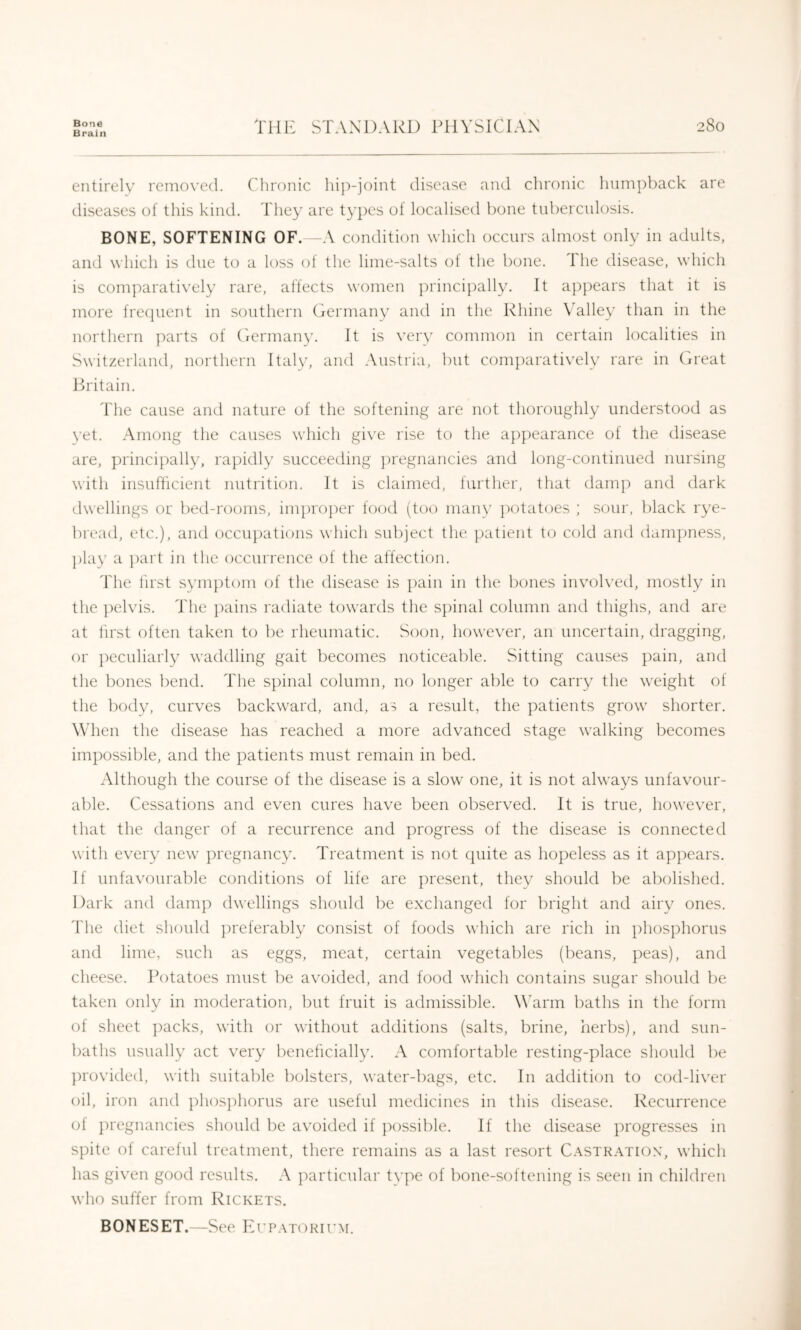 Brain THE STANDARD ITIVSICIAN entirely removed. Chronic hij')-ioint disease and chronic lmm])back are diseases of this kind. They are types of localised bone tubercnlosis. BONE, SOFTENING OF. -A condition which occurs almost only in adults, and which is due to a loss of the lime-salts ot the bone, the disease, which is comparatively rare, affects women ]:)rincipally. It appears that it is more frecpient in southern Germany and in the Rhine Valley than in the northern parts of Germany. It is very common in certain localities in Switzerland, northern Italy, and Austria, but comparatively rare in Great Britain. The cause and nature of the softening are not thoroughly understood as yet. Among the causes which give rise to the appearance of the disease are, principally, rapidly succeeding pregnancies and long-continued nursing with insufficient nutrition. It is claimed, further, that damp and dark dwellings or bed-rooms, improjier food (too many jiotatoes ; sour, black rye- bread, etc.), and occupations which subject the patient to cold and ilam|)ness, play a ])art in the occurrence of the affection. I'he first symptom of the disease is pain in the bones invoh'ed, mostly in the pelvis. The pains radiate towards the sjiinal column and thighs, and are at first often taken to be rheumatic. .Soon, however, an uncertain, dragging, or ])eculiarly waddling gait becomes noticeable. Sitting causes ])ain, and the bones bend. Tlie spinal column, no longer alile to carry the weight of the body, curves backward, and, as a result, the patients grow shorter. When the disease has reached a more advanced stage walking becomes impossible, and the patients must remain in bed. Although the course of the disease is a slow one, it is not always unfavour- able. Cessations and even cures have been observed. It is true, however, that the danger of a recurrence and progress of the disease is connected with every new ]iregnancy. Treatment is not cpiite as hopeless as it apjiears. If unfavourable conditions of life are ])resent, they should be al)olished. Dark and damp dwellings should be exchanged for bright and airy ones, d'he diet should })referably consist of foods which are rich in phos])horus and lime, such as eggs, meat, certain vegetables (beans, peas), and cheese. Potatoes must be avoided, and food which contains sugar should be taken only in moderation, but fruit is admissible. WArm baths in the form of sheet ])acks, with or without additions (salts, brine, herbs), and sun- baths usually act very beneficiall3\ A comfortable resting-place should be ])rovided, with suitable bolsters, water-bags, etc. In addition to cod-liver oil, iron and phosjdiorus are useful medicines in this disease. Recurrence of ju'egnancies should be avoided if ]X)ssible. If the disease ])rogresses in spite of careful treatment, there remains as a last resort Castration, which has given good results. A ]:)articular tvpe of bone-softening is seen in children who suffer from Rickets. BONESET.—See ErPATORirM.