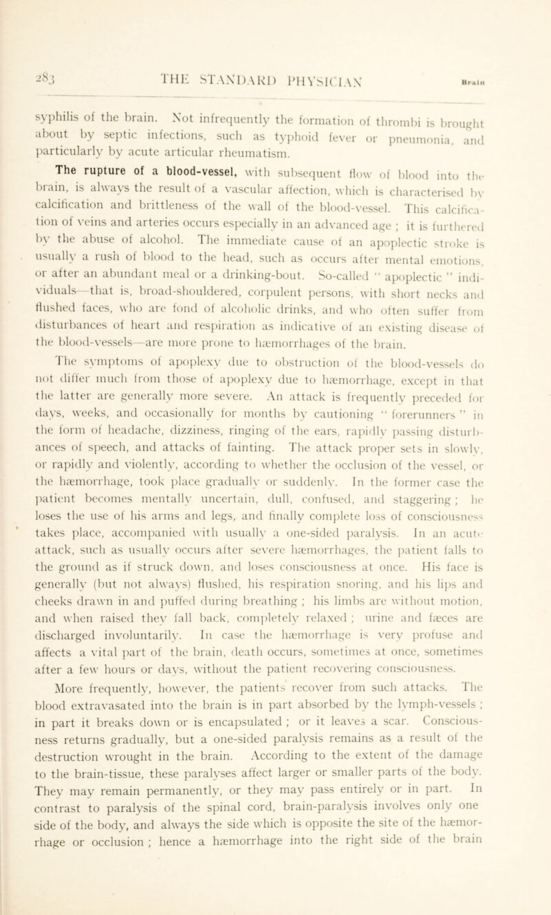 TH1<: STAX DARI) PllVSKAAX syphilis of the brain. Not infrccpiently the formation of thrombi is brought about by septic infections, such as typhoid fever or pneumonia, and particularly by acute articular rheumatism. The rupture of a blood-vessel, with subsecpient How of blood into tlu* brain, is always the result oi a vascular affection, which is characterised b\- calcification and brittleness of the wall of the blood-vessel. This calcifica- tion of veins and arteries occurs especially in an advanced age ; it is furthered by the abuse of alcohol. The immediate cause of an apoplectic stroke is usualK a 1 usn of blood to the head, such as occurs alter mental emotions OI aftei an abundant meal oi a drinkmg-bout. So-called “ apoplectic '* indi- viduals- that is. broad-shouldered, corpulent persons, with short necks and flushed faces, who are fond of alcoholic drinks, and who often sutler from disturbances ot heart and respiration as indicative of an existing disease ot the blood-vessels -are more prone to lueniorrhages of the brain. 'Idle symptoms of apoplexy due to obstruction of the blood-vessels do not differ much from those of apoplexy due to luTmorrhage, except in that the latter are generally more severe. An attack is frequently preceded for days, weeks, and occasionally for months by cautioning “ forerunners ” in the form of headache, dizziness, ringing of the ears, rapidly passing disturb- ances of s])eech, and attacks of fainting, d'he attack proper sets in slowly, or rapidly and violently, according to whether the occlusion of the vessel, or the luemorrhage, took place graduall\- or suddenly. In the former case the ])atient becomes mentally uncertain, dull, confused, and staggering; Ik' loses the use of his arms and legs, and finally complete loss of consciousness takes place, accompanied with usually a one-sided paralysis. In an acuti- attack, such as usually occurs after severe IhTinorrhages, the patient falls to the ground as if struck down, and loses consciousness at once. His face is generally (but not always) flushed, his respiration snoring, and his lips and cheeks drawn in and puffed during breathing ; his limbs are without motion, and when raised thev fall back, completely relaxed ; urine and heces are discharged involuntarily. In case the Inemorrhage is \’ery profuse and affects a vital ])art of the brain, death occurs, sometimes at once, sometimes after a few hours or days, without the patient recovering consciousness. More frequently, however, the patients recover from such attacks. The blood extravasated into the brain is in part absorbed by the lymph-vessels ; in part it breaks down or is encapsulated ; or it leav'es a scar. Conscious- ness returns gradually, but a one-sided paralysis remains as a result of the destruction wrought in the brain. According to the e.xtent of the damage to the brain-tissue, these paralyses affect larger or smaller parts of the body. They may remain permanently, or they may pass entirely or in part. In contrast to paralysis of the spinal cord, brain-paralysis involves only one side of the body, and always the side which is opposite the site of the luemor- rhage or occlusion ; hence a Inemorrhage into the right side of the brain