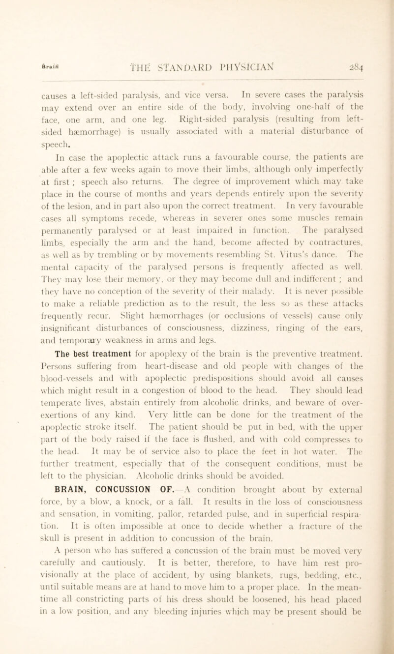 causes a left-sided paralysis, and vice versa. In severe cases the })aralysis may extend over an entire side of the i)ody, involving one-half of the face, one arm, and one leg. Right-sided })aralysis (resulting from left- sided hcTinorrhage) is nsually associated with a material disturbance of s])eech. In case the apoplectic attack runs a favourable course, the patients are able after a few weeks again to move their limbs, although only imperfectly at lirst ; speech also returns. The degree of improvement wliich may take place in the course of months and years depends entirely upon the se\'erity of the lesion, and in part also upon the correct treatment. In very favourable cases all symptoms recede, whereas in severer ones some muscles remain permanently paralvsed or at least impaired in function. The j)aralysed limbs, es]')ecially the arm and the hand, become affected by cuntractures, as well as by trembling or l)y movements resembling St. \dtus’s dance. The mental capacity of the paralysed ])ersons is frecpiently affected as well. They may k^se their memor\', or they may become dull aiul indilferent ; and they ha\’e no conception of the st*verit\’ of their maladw It is ne\'er })ossible to make a reliable })rediction as to the result, the less so as these attacks frequently recur. Slight luemorrhages (or occlusions of vessels) cause only insignificant disturbances of consciousness, dizziness, ringing of the ears, and tenqioraxy weakness in arms and legs. The best treatment for apoplexy of the brain is the jireventive treatment. Persons suffering from heart-disease and old ])eople with changes of the blood-vessels and with apoplectic predispositions should avoid all causes which might result in a congestion of blood to the head. They should lead temperate lives, abstain entirely from alcoholic drinks, and beware of over- exertions of any kind. \Try little can be done for the treatment of the a})oplectic stroke itself. The jxatient should be put in bed, with the upjiei' ])art of the body raised if the face is flushed, and with cold compresses to the head. It may be of service also to place the feet in hfit water. Tlu' further treatment, esj^ecially that of the consequent conditions, must be left to the ])hysician. Alcoholic drinks should be avoided. BRAIN, CONCUSSION OF. A condition brought about by external force, by a blow, a knock, or a fall. It results in the loss of consciousness and sensation, in vomiting, ]xillor, retarded jndse, and in suj)erficial resjdra- tion. It is often impossible at once to decide whether a fracture of the skull is ]U'esent in addition to concussion of the brain. A person who has suffered a concussion of the brain must be moved ver\’ carefully and cautiously. It is better, therefore, to have him rest pro- visionally at the place of accident, by using blankets, rugs, bedding, etc., until suitable means are at hand to moN'e him to a ])roper })lace. In the mean- time all constricting parts of his dress should be loosened, his head placed in a low position, and any bleeding injuries which may be present should be