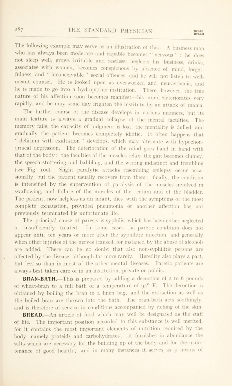 Bread The following example may serve as an illustration of this ; A business man who has always been moderate and capable becomes “ nervous ” ; he does not sleep well, giows iiiitable and restless, neglects his business, drinks associates with women, becomes conspicuous bv absence of mind forget- fulness, and “ inconceivable ” social offences, and he will not listen to well- meant counsel. He is looked ujion as overw'orked and neurasthenic, and he is made to go into a hydropathic institution. There, how'ever, the true nature of his affection soon becomes manifest—his mind ’deteriorates verv rapidly, and he mav some day frighten the institute by an attack of mania. The lurther course ol the disease develo])s in various manners, but its main feature is always a gradual collapse of the mental faculties. The memory fails, the cajxicity of judgment is lost, the mentality is dulled, and gradually the patient becomes completely idiotic. It often happens that  delirium with exaltation ” develops, which may alternate with hypochon- driacal depression. The deterioration of the mind goes hand in hand with that of the body : the faculties of the muscles rela.x, the gait becomes clumsy, the speech stuttering and babbling, and the writing indistinct and trembling (see Fig. lOo). Slight ])aralytic attacks resembling cpilepsv occur occa- sionally, but the j)atient usually recovers from them ; finally, the condition is intensified by the supervention of paralysis of the muscles involved in swallowing, and failure of the muscles of the rectum and of the bladder. The patient, now' helpless as an infant, dies with the symptoms o{ the most complete exhaustion, provided pneumonia or another affection has not ])reviously terminated his unfortunate life. The principal cause of paresis is syphilis, w'hich has been either neglected or insufficiently treated. In some cases the paretic condition does not appear until ten years or more after the svphilitic infection, and generallv wdien other injuries of the nerves (caused, for instance, by the abuse of alcohol) are added. There can be no doubt that also non-syphilitic ])ersons are affected by the disease, although far more rarely. Heredity also plays a part, but less so than in most of the other mental diseases. Paretic patients arc always best taken care of in an institution, private or public. BRAN-BATH.—This is ]u*epared by adding a decoction of 2 to 6 pounds of wheat-bran to a full bath of a temperature of 95® F. The decoction is obtained by boiling the bran in a linen bag, and the extraction as well as the boiled bran are thrown into the bath. The bran-bath acts soothingly, and is therefore of service in conditions accompanied by itching ol the skin. BREAD.—An article of food which may well be designated as the staff of life. The important position accorded to this substance is well merited, for it contains the most important elements of nutrition required by the body, namely proteids and carbohydrates ; it furnishes in abundance the salts which are necessary for the building up of the body and for the main- tenance of good health ; and in many instances it serves as a means ol