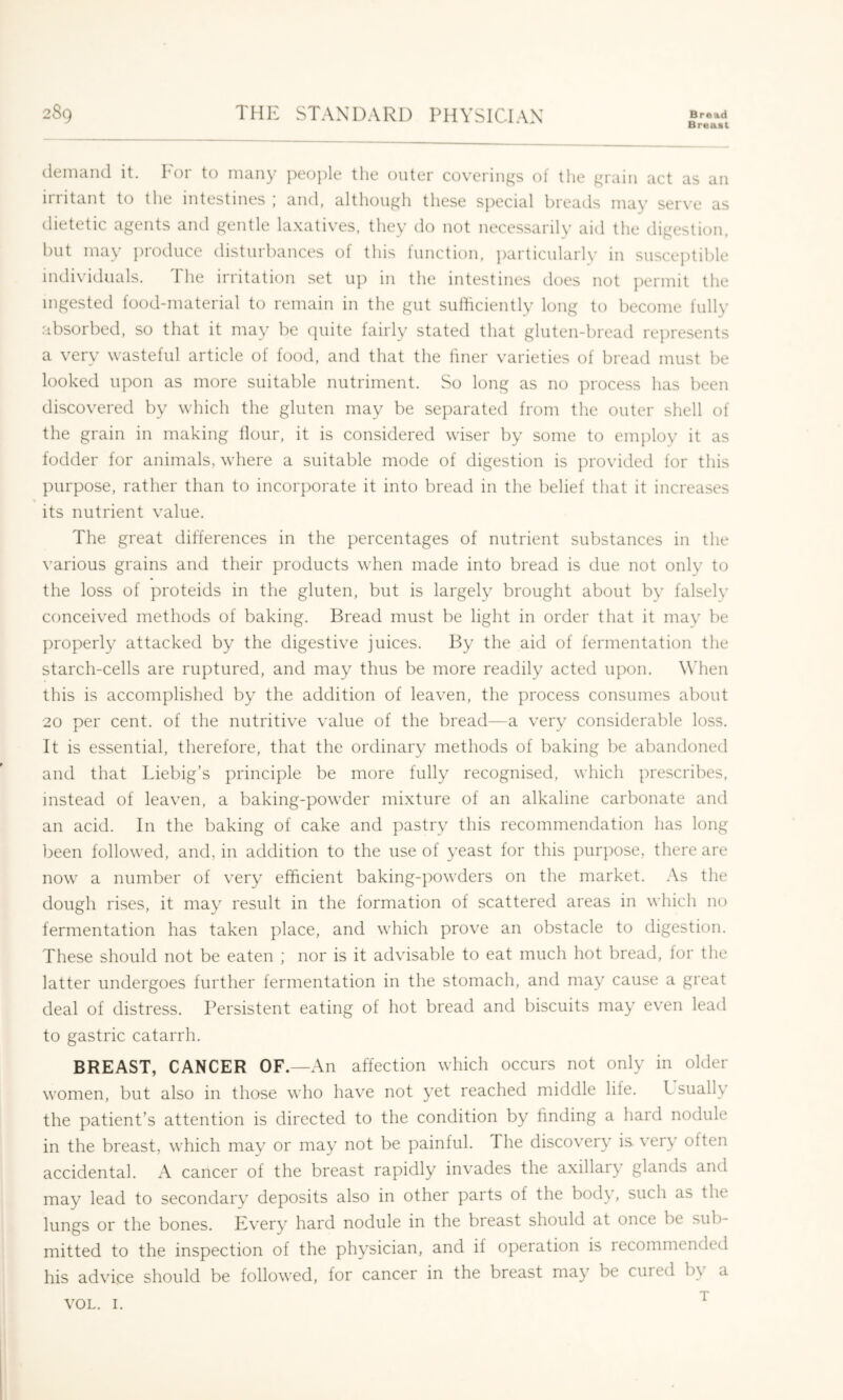 Breaat demand it. Lor to many people the outer coverin^jjs of the ^rain act as an irritant to the intestines ; and, although these special breads may serve as dietetic agents and gentle laxatives, they do not necessarily aid the digestion, but may ])roduce disturbances of this function, ])articulaiiy in susceptible individuals. The irritation set up in the intestines does not permit the ingested food-material to remain in the gut sufficiently long to become fully absorbed, so that it may be quite fairly stated that gluten-bread represents a very wasteful article of food, and that the liner varieties of bread must be looked upon as more suitable nutriment. So long as no process has been discovered by which the gluten may be separated from the outer shell of the grain in making Hour, it is considered wiser by some to employ it as fodder for animals, where a suitable mode of digestion is provided for this purpose, rather than to incorporate it into bread in the belief that it increases its nutrient value. The great differences in the percentages of nutrient substances in the various grains and their products when made into bread is due not only to the loss of proteids in the gluten, but is largely brought about by falselv conceived methods of baking. Bread must be light in order that it may be properly attacked by the digestive juices. By the aid of fermentation the starch-cells are ruptured, and may thus be more readily acted upon. When this is accomplished by the addition of leaven, the process consumes about 20 per cent, of the nutritive value of the bread—a very considerable loss. It is essential, therefore, that the ordinary methods of baking be abandoned and that Liebig’s principle be more fully recognised, which prescribes, instead of leaven, a baking-powder mixture of an alkaline carbonate and an acid. In the baking of cake and pastry this recommendation has long been followed, and, in addition to the use of yeast for this purpose, there are now a number of very efficient baking-powders on the market. As the dough rises, it may result in the formation of scattered areas in which no fermentation has taken place, and which prove an obstacle to digestion. These should not be eaten ; nor is it advisable to eat much hot bread, lor the latter undergoes further fermentation in the stomach, and may cause a great deal of distress. Persistent eating of hot bread and biscuits may even lead to gastric catarrh. BREAST, CANCER OF.—An affection which occurs not only in older women, but also in those who have not yet reached middle life. L sually the patient’s attention is directed to the condition by hnding a hard nodule in the breast, which may or may not be painful. The discovery is very often accidental. A cancer of the breast rapidly invades the axillary glands and may lead to secondary deposits also in other parts of the body, such as the lungs or the bones. Every hard nodule in the breast should at once be sub- mitted to the inspection of the physician, and if operation is lecommended his advice should be followed, for cancer in the breast may be cuied b\ a T VOL. I.