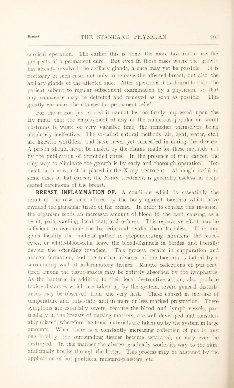surgical operation. The earlier this is done, the more favourable are the I)rospects of a permanent cure. But even in those cases where the growth has already involved the axillary glands, a cure may yet be j>ossible. It is necessary in such cases not only to remove the affected breast, but also the axillary glands of the affected side. After operation it is desirable that the patient submit to regular subsequent examination by a physician, so that any recurrence may be detected and removed as soon as possible. This greatly enhances the chances for permanent relief. For the reason just stated it cannot be too firmly impressed upon the lay mind that the employment of any of the numerous popular or secret nostrums is waste of very v^aluable time, the remedies themselves being absolutely ineffective. The so-called natural methods (air, light, water, etc.) are likewise worthless, and have never yet succeeded in curing the disease. A person should never be misled by the claims made for these methods nor by the publication of pretended cures. In the presence of true cancer, the only way to eliminate the growdh is by early and thorough operation. Too much faith must not be placed in the X-ray treatment. Although useful in some cases of flat cancer, the X-ray treatment is generally useless in deep- seated carcinoma of the breast. BREAST, INFLAMMATION OF.—A condition which is essentially the result of the resistance offered by the body against bacteria which have invaded the glandular tissue of the breast. In order to combat this invasion, the organism sends an increased amount of blood to the part, causing, as a result, pain, swelling, local heat, and redness. This reparative effort may be sufficient to overcome the bacteria and render them harmless. If in any given locality the bacteria gather in preponderating numbers, the leuco- cytes, or white-blood-cells, leave the blood-channels in hordes and literally devour the offending invaders. This process results in suppuration and abscess formation, and the further advance of the bacteria is halted by a surrounding wall of inflammatory tissues. Minute collections of pus scat tered among the tissue-spaces may be entirely absorbed by the lymphatics. As the bacteria, in addition to their local destructive action, also produce toxic substances which are taken up by the system, severe general disturb- ances may be observed from the very first. These consist in increase of temperature and pulse-rate, and in more or less marked prostration. These symptoms are especially severe, because the blood and lymph vessels, par- ticularly in the breasts of nursing mothers, are well developed and consider- ably dilated, wherefore the toxic materials are taken up by the system in large amounts. When there is a constantly increasing collection of pus in any one locality, the surrounding tissues become separated, or may even be destroyed. In this manner the abscess gradually works its way to the skin, and finally breaks through the latter. This process may be hastened by the application of hot poultices, mustard-plaisters, etc.