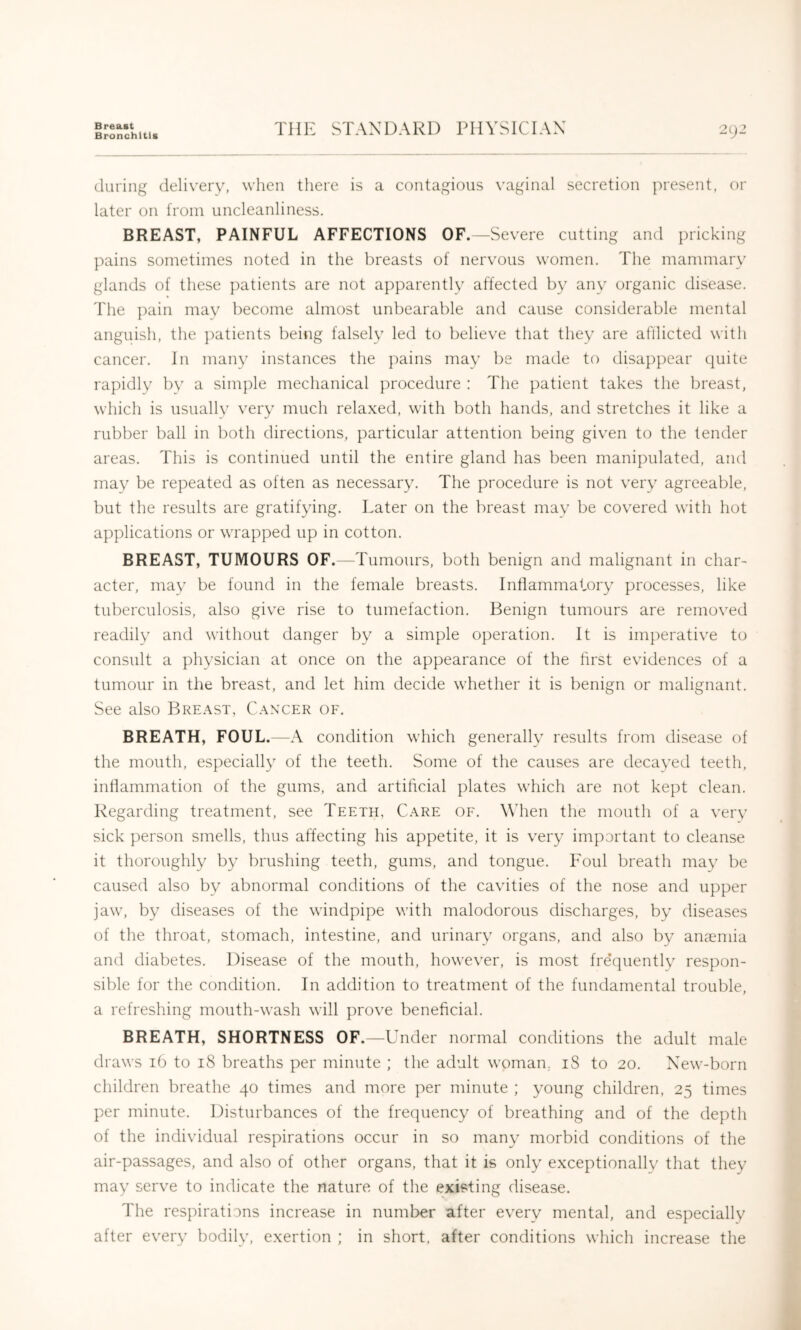 Bronchitis THE STANDARD PHYSICIAN 292 during delivery, when there is a contagious vaginal secretion present, or later on from uncleanliness. BREAST, PAINFUL AFFECTIONS OF.—Severe cutting and pricking pains sometimes noted in the breasts of nervous women. The mammary glands of these patients are not apparently affected by any organic disease. The pain mav become almost unbearable and cause considerable mental anguish, the j^atients beiiig falsely led to believe that they are afllicted with cancer. In many instances the pains mav be made to disappear quite rapidly by a simple mechanical procedure : The patient takes the breast, which is usuallv very much relaxed, with both hands, and stretches it like a rubber ball in both directions, particular attention being given to the tender areas. This is continued until the entire gland has been manipulated, and may be repeated as often as necessary. The procedure is not very agreeable, but the results are gratifying. Later on the breast mav be covered with hot applications or wrapped up in cotton. BREAST, TUMOURS OF.—Tumours, both benign and malignant in char- acter, may be found in the female breasts. Inflammatory processes, like tuberculosis, also give rise to tumefaction. Benign tumours are removed readily and without danger by a simple operation. It is imperative to consult a physician at once on the appearance of the hrst evidences of a tumour in the breast, and let him decide whether it is benign or malignant. See also Breast, Canxer of. BREATH, FOUL.—A condition which generally results from disease of the mouth, especially of the teeth. Some of the causes are decayed teeth, inllammation of the gums, and artihcial plates which are not kept clean. Regarding treatment, see Teeth, Care of. When the mouth of a very sick person smells, thus affecting his appetite, it is very important to cleanse it thoroughly by brushing teeth, gums, and tongue. Foul breath may be caused also by abnormal conditions of the cavities of the nose and upper jaw, by diseases of the windpipe with malodorous discharges, by diseases of the throat, stomach, intestine, and urinary organs, and also by anaemia and diabetes. Disease of the mouth, however, is most fre’quently respon- sible for the condition. In addition to treatment of the fundamental trouble, a refreshing mouth-wash will prove beneficial. BREATH, SHORTNESS OF.—Under normal conditions the adult male draws 16 to 18 breaths per minute ; the adult woman, 18 to 20. New-born children breathe 40 times and more per minute ; young children, 25 times per minute. Disturbances of the frequency of breathing and of the depth of the individual respirations occur in so many morbid conditions of the air-passages, and also of other organs, that it is only exceptionally that they may serve to indicate the nature of the existing disease. The respirations increase in number after every mental, and especially after every bodily, exertion ; in short, after conditions which increase the