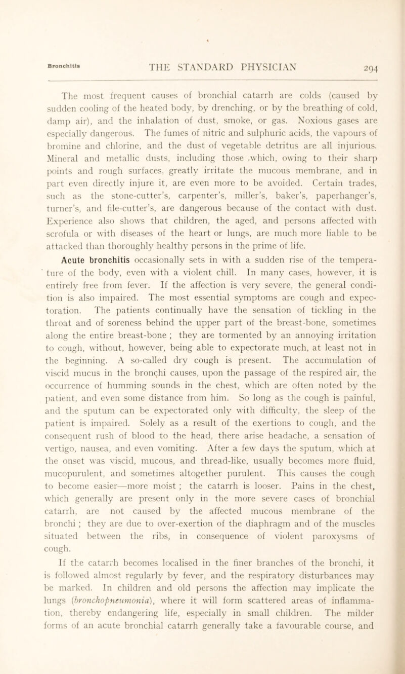 The most frecjnent causes of bronchial catarrh are colds (caused by sudden cooling of the heated body, by drenching, or by the breathing of cold, damp air), and the inhalation of dust, smoke, or gas. Noxious gases are especially dangerous. The fumes of nitric and sulphuric acids, the vapours of bromine and chlorine, and the dust of vegetable detritus are all injurious. Mineral and metallic dusts, including those .which, owing to their sharp points and rough surfaces, greatly irritate the mucous membrane, and in jiart even directly injure it, are even more to be avoided. Certain trades, such as the stone-cutter’s, carpenter’s, miller’s, baker’s, paperhanger’s, turner’s, and file-cutter’s, are dangerous because of the contact with dust. Experience also shows that children, the aged, and persons affected with scrofula or with diseases of the heart or lungs, are much more liable to be attacked than thoroughly healthy persons in the prime of life. Acute bronchitis occasionally sets in with a sudden rise of the tempera- ture of the body, even with a violent chill. In many cases, however, it is entirely free from fever. If the affection is very severe, the general condi- tion is also impaired. The most essential symptoms are cough and expec- toration. The patients continually have the sensation of tickling in the throat and of soreness behind the upper part of the breast-bone, sometimes along the entire breast-bone ; they are tormented by an annoying irritation to cough, without, however, being able to expectorate much, at least not in the beginning. A so-called dry cough is present. The accumulation of viscid mucus in the bronchi causes, upon the passage of the respired air, the occurrence of humming sounds in the chest, which are often noted by the ])atient, and even some distance from him. So long as the cough is painful, and the sputum can be expectorated only with difficulty, the sleep of the patient is impaired. Solely as a result of the exertions to cough, and the consequent rush of blood to the head, there arise headache, a sensation of vertigo, nausea, and even vomiting. After a few days the sputum, which at the onset was viscid, mucous, and thread-like, usually becomes more fluid, mucopurulent, and sometimes altogether purulent. This causes the cough to become easier—more moist ; the catarrh is looser. Pains in the chest, which generally are present only in the more severe cases of bronchial catarrh, are not caused by the affected mucous membrane of the bronchi ; they are due to over-exertion of the diaphragm and of the muscles situated between the ribs, in consequence of violent paroxysms of cough. If the catarrh becomes localised in the finer branches of the bronchi, it is followed almost regularly by fever, and the respiratory disturbances may be marked. In children and old persons the affection may implicate the lungs [bronchopneumonia], where it will form scattered areas of inflamma- tion, thereby endangering life, especially in small children. The milder forms of an acute bronchial catarrh generally take a favourable course, and