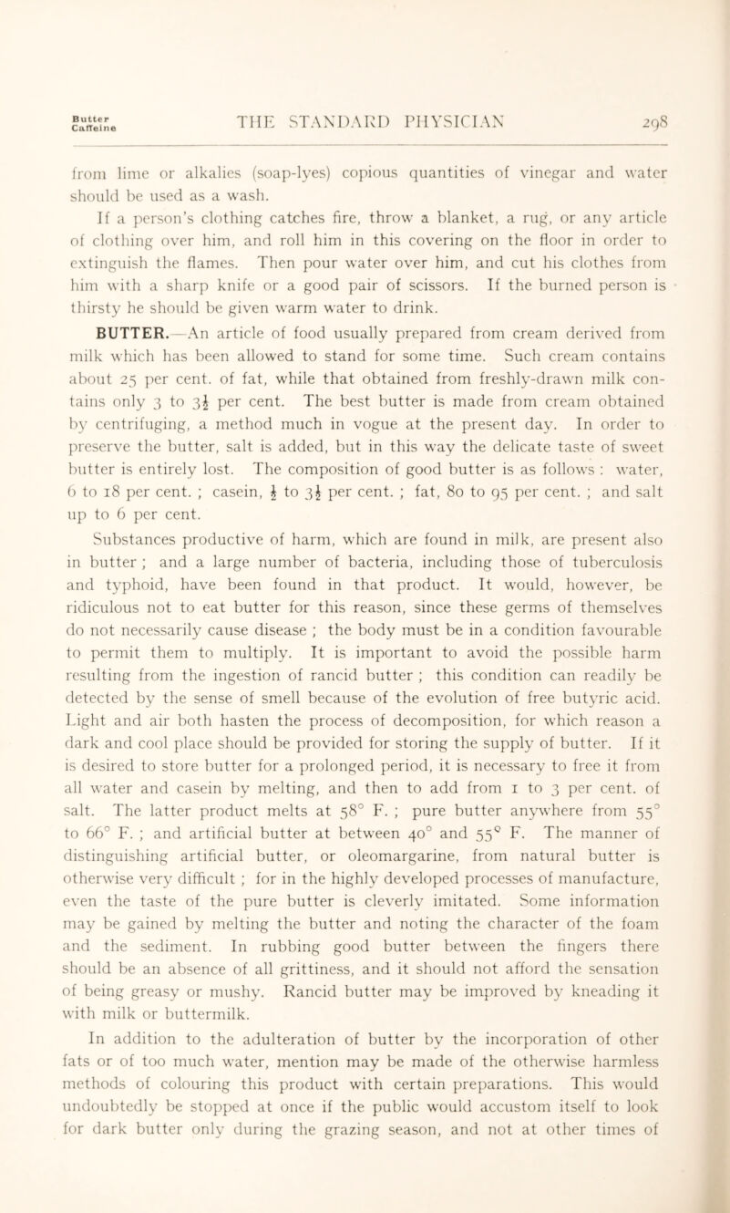 Butter Catteine THE STANDARD PHYSICIAN 298 from lime or alkalies (soap-lyes) copious quantities of vinegar and water should be used as a wash. If a person’s clothing catches fire, throw a blanket, a rug, or any article of clothing over him, and roll him in this covering on the floor in order to extinguish the flames. Then pour water over him, and cut his clothes from him with a sharp knife or a good pair of scissors. If the burned person is thirsty he should be given warm water to drink. BUTTER. —An article of food usually prepared from cream derived from milk which has been allowed to stand for some time. Such cream contains about 25 per cent, of fat, while that obtained from freshly-drawn milk con- tains only 3 to per cent. The best butter is made from cream obtained b}' centrifuging, a method much in vogue at the present day. In order to preserve the butter, salt is added, but in this way the delicate taste of sweet butter is entirely lost. The composition of good butter is as follows ; water, () to 18 per cent. ; casein, ^ to 3^ per cent. ; fat, 80 to 95 per cent. ; and salt up to 6 per cent. Substances productive of harm, which are found in milk, are present also in butter ; and a large number of bacteria, including those of tuberculosis and typhoid, have been found in that product. It would, however, be ridiculous not to eat butter for this reason, since these germs of themselves do not necessarily cause disease ; the body must be in a condition favourable to permit them to multiply. It is important to avoid the possible harm resulting from the ingestion of rancid butter ; this condition can readily be detected by the sense of smell because of the evolution of free butyric acid. Light and air both hasten the process of decomposition, for which reason a dark and cool place should be provided for storing the supply of butter. If it is desired to store butter for a prolonged period, it is necessary to free it from all water and casein by melting, and then to add from i to 3 per cent, of salt. The latter product melts at 58° F. ; pure butter anywhere from 55° to 66° F. ; and artificial butter at between 40° and 55^ F. The manner of distinguishing artificial butter, or oleomargarine, from natural butter is otherwise very difficult ; for in the highly developed processes of manufacture, even the taste of the pure butter is cleverly imitated. Some information may be gained by melting the butter and noting the character of the foam and the sediment. In rubbing good butter between the fingers there should be an absence of all grittiness, and it should not afford the sensation of being greasy or mushy. Rancid butter may be improved by kneading it with milk or buttermilk. In addition to the adulteration of butter by the incorporation of other fats or of too much water, mention may be made of the otherwise harmless methods of colouring this product with certain preparations. This would undoubtedly be stopped at once if the public would accustom itself to look for dark butter only during the grazing season, and not at other times of