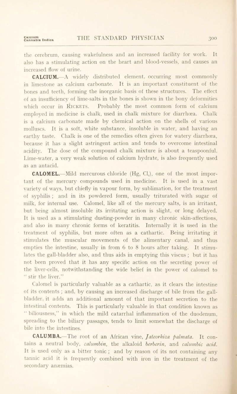 Calcium Cannabis Indica THE STANDARD PHYSICIAN 300 the cerebrum, causing wakefulness and an increased facility for work. It also has a stimulating action on the heart and blood-vessels, and causes an increased flow of urine. CALCIUM.—A widely distributed element, occurring most commonly in limestone as calcium carbonate. It is an important constituent of the bones and teeth, forming the inorganic basis of these struotures. The effect of an insufficiency of lime-salts in the bones is shown in the bony deformities which occur in Rickets. Probably the most common form of calcium employed in medicine is chalk, used in chalk mixture for diarrhcea. Chalk is a calcium carbonate made by chemical action on the shells of various molluscs. It is a soft, white substance, insoluble in water, and having an earthy taste. Chalk is one of the remedies often given for watery diarrhcea, because it has a slight astringent action and tends to overcome intestinal acidity. The dose of the compound chalk mixture is about a teaspoonful. Lime-water, a very weak solution of calcium hydrate, is also frequently used as an antacid. CALOMEL.—Mild mercurous chloride (Hg^ CC), one of the most im])or- tant of the mercury compounds used in medicine. It is used in a vast variety of ways, but chiefly in vapour form, by sublimation, for the treatment of syphilis ; and in its powdered form, usually triturated with sugar of milk, for internal use. Calomel, like all of the mercury salts, is an irritant, but being almost insoluble its irritating action is slight, or long delayed. It is used as a stimulating dusting-powder in many chronic skin-affections, and also in many chronic forms of keratitis. Internally it is used in the treatment of syphilis, but more often as a cathartic. Being irritating it stimulates the muscular movements of the alimentary canal, and thus empties the intestine, usually in from 6 to 8 hours after taking. It stimu- lates the gall-bladder also, and thus aids in emptying this viscus ; but it has not been proved that it has any specific action on the secreting power of the liver-cells, notwithstanding the wide belief in the power of calomel to “ stir the liver.” Calomel is particularly valuable as a cathartic, as it clears the intestine of its contents ; and, by causing an increased discharge of bile from the gall- bladder, it adds an additional amount of that important secretion to the intestinal contents. This is particularly valuable in that condition known as ” biliousness,” in which the mild catarrhal inflammation of the duodenum, spreading to the biliary passages, tends to limit somewhat the discharge of bile into the intestines. CALUMBA.—The root of an African vine, Jateorhiza palmata. It con- tains a neutral body, calumhin, the alkaloid herherin, and calionhic acid. It is used only as a bitter tonic ; and by reason of its not containing any tannic acid it is frecpiently combined with iron in the treatment of the secondary ansemias.