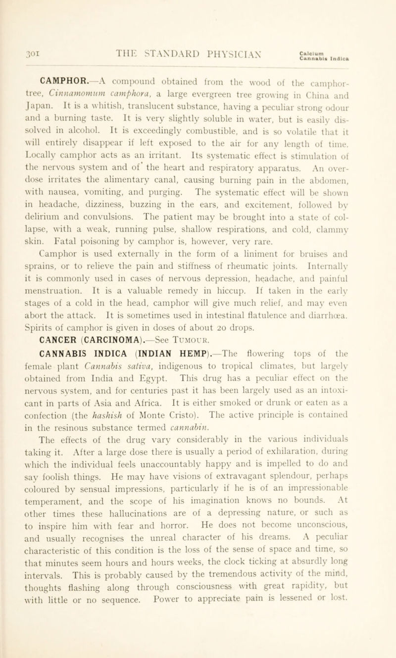 Cannabla Indlca CAMPHOR. -A compound obtained from the wood of the cain])lior- tree, Cinnamomiim camphora, a large evergreen tree growing in C'hina and Japan. It is a whitish, translucent substance, having a peculiar strong odour and a burning taste. It is very slightly soluble in water, but is easily dis- solved in alcohol. It is exceedingly combustible, and is so volatile that it will entirely disa])pear if left exposed to the air for any length of time. Locally camphor acts as an irritant. Its systematic effect is stimulation of the nervous system and of the heart and respiratory apparatus. An over- dose irritates the alimentary canal, causing burning pain in the abdomen, with nausea, vomiting, and purging. The systematic effect will be shown in headache, dizziness, buzzing in the ears, and excitement, followed bv delirium and convulsions. The patient may be brought into a state of col- lapse, with a weak, running pulse, shallow respirations, and cold, clammy skin. Fatal poisoning by camphor is, however, very rare. Camphor is used externally in the form of a liniment for bruises and sprains, or to relieve the pain and stiffness of rheumatic joints. Internallv it is commonly used in cases of nervous depression, headache, and j)ainful menstruation. It is a valuable remedy in hiccup. If taken in the eaiiv stages of a cold in the head, camphor will give much relief, and mav even abort the attack. It is sometimes used in intestinal flatulence and diarrhoea. Spirits of camphor is given in doses of about 20 drops. CANCER (CARCINOMA).—See Tumour. CANNABIS INDICA (INDIAN HEMP).—The flowering tops of the female plant Cannabis saliva, indigenous to tropical climates, but largely obtained from India and Egypt. This drug has a ])eculiar effect on the nervous system, and for centuries past it has been largely used as an intoxi- cant in parts of Asia and Africa. It is either smoked or drunk or eaten as a confection (the hashish of Monte Cristo). The active principle is contained in the resinous substance termed cannahin. The effects of the drug vary considerably in the various individuals taking it. After a large dose there is usually a period of exhilaration, during which the individual feels unaccountably happy and is impelled to do and say foolish things. He may have visions of extravagant splendour, perhaps coloured by sensual impressions, particularly if he is of an impressionable temperament, and the scope of his imagination knows no bounds. At other times these hallucinations are of a depressing nature, or such as to inspire him with fear and horror. He does not become unconscious, and usualU^ recognises the unreal character of his dreams. A peculiar characteristic of this condition is the loss of the sense of space and time, so that minutes seem hours and hours weeks, the clock ticking at absurdly long intervals. This is probably caused by the tremendous activity of the mind, thoughts flashing along through consciousness with great rapidity, but with little or no sequence. Power to appreciate pain is lessened or lost.