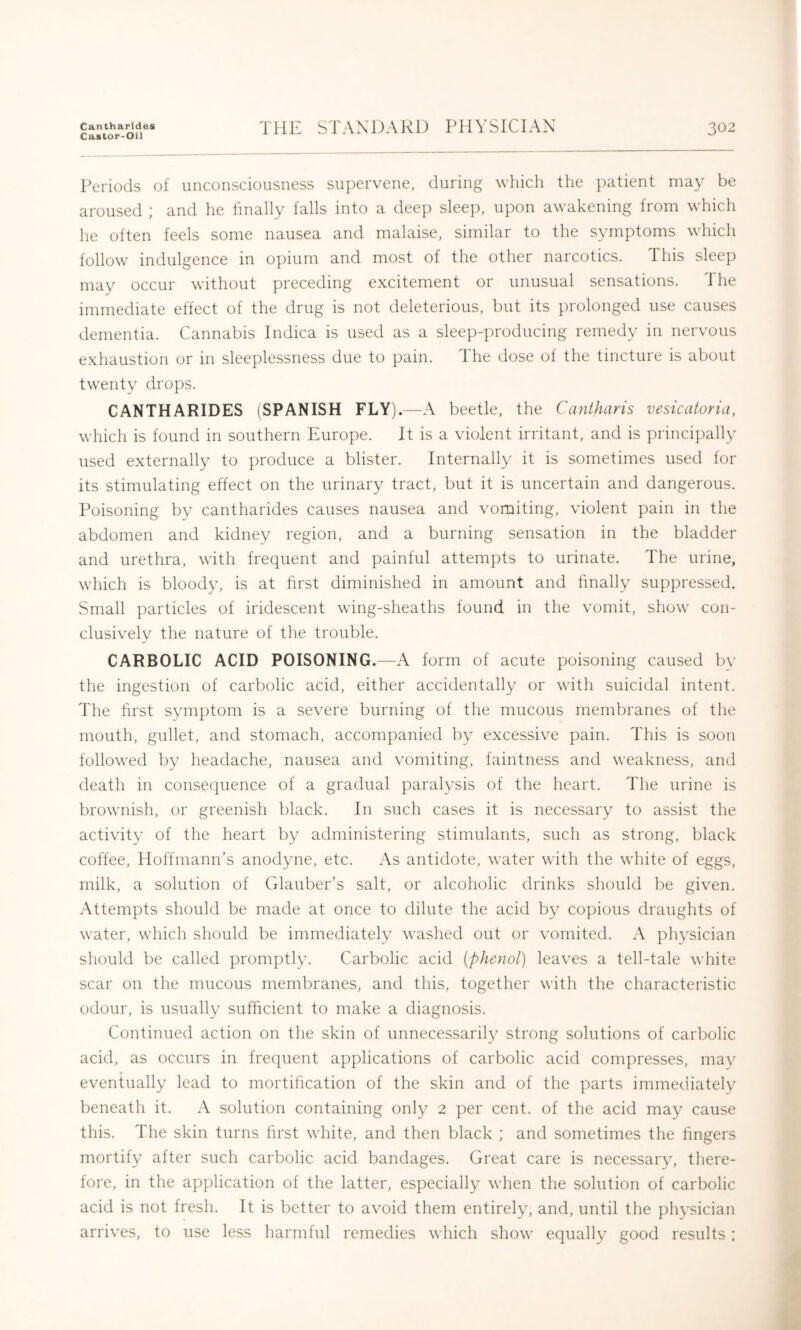 Cantharldes Castor-Oil THE STANDARD PHYSICIAN 302 Periods of unconsciousness supervene, during which the ])atient may be aroused ; and he finally falls into a deep sleep, upon awakening from which he often feels some nausea and malaise, similar to the symptoms which follow indulgence in opium and most of the other narcotics. This sleep may occur without preceding excitement or unusual sensations. d he immediate effect of the drug is not deleterious, but its prolonged use causes dementia. Cannabis Indica is used as a sleep-])roducing remedy in nervous exhaustion or in sleeplessness due to pain. The dose of the tincture is about twenty drops. CANTHARIDES (SPANISH FLY).—A beetle, the Cantharis vesicatoria, which is found in southern Europe. It is a violent irritant, and is principally used externally to produce a blister. Internally it is sometimes used for its stimulating effect on the urinary tract, but it is uncertain and dangerous. Poisoning by cantharides causes nausea and vomiting, violent pain in the abdomen and kidney region, and a burning sensation in the bladder and urethra, with frequent and painful attempts to urinate. The urine, which is bloody, is at first diminished in amount and finally suppressed. Small ])articles of iridescent wing-sheaths found in the vomit, show con- clusively the nature of the trouble. CARBOLIC ACID POISONING.—A form of acute poisoning caused bv the ingestion of carbolic acid, either accidentally or with suicidal intent. The first symptom is a severe burning of the mucous membranes of the mouth, gullet, and stomach, accompanied by excessive pain. This is soon followed by headache, nausea and vomiting, faintness and weakness, and death in consequence of a gradual paralysis of the heart. The urine is brownish, or greenish black. In sucli cases it is necessary to assist the activity of the heart by administering stimulants, such as strong, black coffee, Hoffmann’s anodyne, etc. As antidote, water with the white of eggs, milk, a solution of Glauber’s salt, or alcoholic drinks should be given. Attempts should be made at once to dilute the acid by copious draughts of water, which should be immediately washed out or vomited. A physician should be called promptly. Carbolic acid {phenol) leaves a tell-tale white scar on the mucous membranes, and this, together with the characteristic odour, is usually sufficient to make a diagnosis. Continued action on the skin of unnecessaril}^ strong solutions of carbolic acid, as occurs in frequent applications of carbolic acid compresses, may eventually lead to mortification of the skin and of the parts immediately beneath it. A solution containing only 2 per cent, of the acid may cause this. The skin turns first white, and then black ; and sometimes the fingers mortify after such carbolic acid bandages. Great care is necessary, there- fore, in the application of the latter, especially when the solution of carbolic acid is not fresh. It is better to avoid them entirely, and, until the physician arrives, to use less harmful remedies which show equally good results :