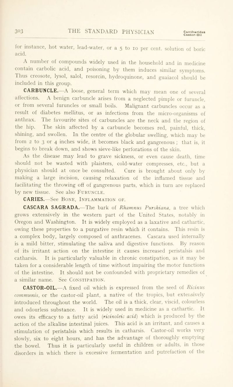 Ca«tor-Oll for instance, hot water, lead-water, or a 5 to 10 per cent, solution of boric acid. nnnibei of compounds widely used in the household and in medicine contain carbolic acid, and poisoning by them induces similar symptoms. Thus creosote, lysol, salol, resorcin, hydroquinone, and guaiacol should be included in this group. CARBUNCLE.—A loose, general term which may mean one of several affections. A benign carbuncle arises from a neglected pimple or furuncle, or from several furuncles or small boils. Malignant carbuncles occur as a result of diabetes mellitus, or as infections from the micro-organisms of anthrax. The favourite sites of carbuncles are the neck and the region of the hip. The skin affected by a carbuncle becomes red, painful, thick, shining, and swollen. In the centre of the globular sw'elling, which may be Irom 2 to 3 or 4 inches wide, it becomes black and gangrenous ; that is, it begins to break down, and show's sieve-like perforations of the skin. As the disease may lead to grave sickness, or even cause death, time should not be wasted w’ith plaisters, cold-w’ater compresses, etc., but a physician should at once be consulted. Cure is brought about only by making a large incision, causing relaxation of the inflamed tissue and facilitating the throwing off of gangrenous parts, which in turn are replaced by new tissue. See also Fukun'CLE. CARIES.—See Bone, Inflammation of. CASCARA SAGRADA.—The bark of Rhamnus Purshiana, a tree which grows extensively in the western part of the United States, notably in Oregon and Washington. It is w'idely employed as a laxative and cathartic, owing these properties to a purgative resin which it contains. This resin is a complex body, largely composed of anthracenes. Cascara used internally is a mild bitter, stimulating the saliva and digestive functions. By reason of its irritant action on the intestine it causes increased peristalsis and catharsis. It is particularly valuable in chronic constipation, as it may be taken for a considerable length of time without impairing the motor functions of the intestine. It should not be confounded w'ith proprietary remedies of a similar name. See Constipation. CASTOR-OIL.—A fixed oil which is expressed from the seed of Riciniis communis, or the castor-oil plant, a native of the tropics, but extensively introduced throughout the w'orld. The oil is a thick, clear, viscid, colourless and odourless substance. It is widely used in medicine as a cathartic. It ow'es its efficacy to a fatty acid (rtcinoleic acid) which is produced by the action of the alkaline intestinal juices. This acid is an irritant, and causes a stimulation of peristalsis w'hich results in catharsis. Castor-oil works very slowly, six to eight hours, and has the advantage of thoroughly emptying the bow'el. Thus it is particularly useful in children or adults, in those disorders in which there is excessive fermentation and putrefaction of the
