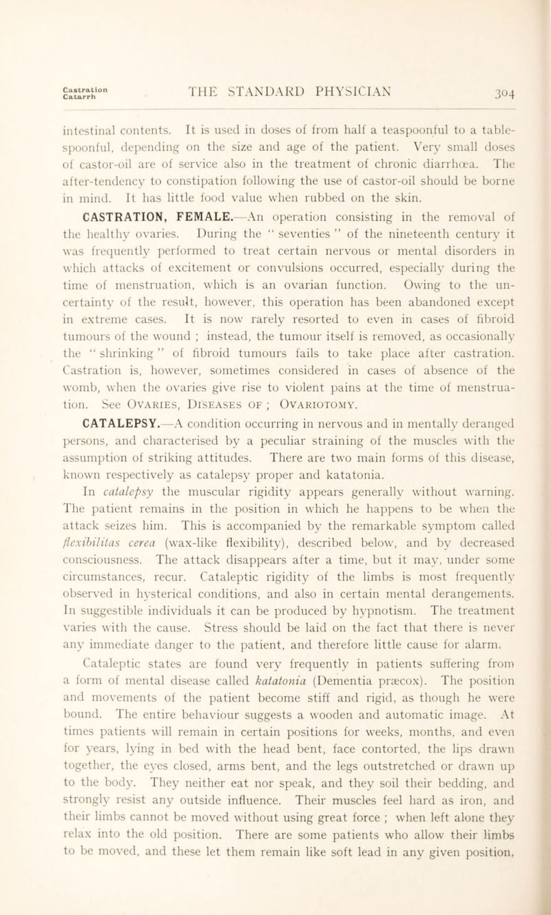 Castration Catarrh THE STANDARD PHYSICIAN 304 intestinal contents. It is used in doses of from half a teaspoonful to a table- spoonful, depending on the size and age of the patient. Very small doses of castor-oil are of service also in the treatment of chronic diarrhcea. The after-tendency to constipation following the use of castor-oil should be borne in mind. It has little food value when rubbed on the skin. CASTRATION, FEMALE.—An operation consisting in the removal of the healthy ovaries. During the “ seventies ” of the nineteenth century it was frecpiently ])erformed to treat certain nervous or mental disorders in which attacks of excitement or convulsions occurred, especially during the time of menstruation, which is an ovarian function. Owing to the un- certainty of the result, however, this operation has been abandoned except in extreme cases. It is now rarely resorted to even in cases of fibroid tumours of the wound ; instead, the tumour itself is removed, as occasionally the “ shrinking ” of hbroid tumours fails to take place after castration. Castration is, however, sometimes considered in cases of absence of the womb, when the ovaries give rise to violent pains at the time of menstrua- tion. See Ovaries, Diseases of ; Ovariotomy. CATALEPSY.—A condition occurring in nervous and in mentally deranged persons, and characterised by a peculiar straining of the muscles with the assumption of striking attitudes. There are two main forms of this disease, known respectively as catalepsy proper and katatonia. In catalepsy the muscular rigidity appears generally without warning. The patient remains in the position in which he happens to be wlien the attack seizes him. This is accompanied by the remarkable symptom called flexihilitas cerea (wax-like flexibility), described below, and by decreased consciousness. The attack disappears after a time, but it may, under some circumstances, recur. Cataleptic rigidity of the limbs is most frequently observed in hysterical conditions, and also in certain mental derangements. In suggestible individuals it can be produced by hypnotism. The treatment varies with the cause. Stress should be laid on the fact that there is never any immediate danger to the patient, and therefore little cause for alarm. Cataleptic states are found very frequently in patients suffering from a form of mental disease called katatonia (Dementia proecox). The position and movements of the patient become stiff and rigid, as though he were bound. The entire behaviour suggests a wooden and automatic image. At times patients will remain in certain positions for weeks, months, and even for years, lying in bed with the head bent, face contorted, the lij)s drawn together, the eyes closed, arms bent, and the legs outstretched or drawn up to the body. They neither eat nor speak, and they soil their bedding, and strongly resist any outside influence. Their muscles feel hard as iron, and their limbs cannot be moved without using great force ; when left alone they relax into the old position. There are some patients who allow their limbs to be moved, and these let them remain like soft lead in any given position,