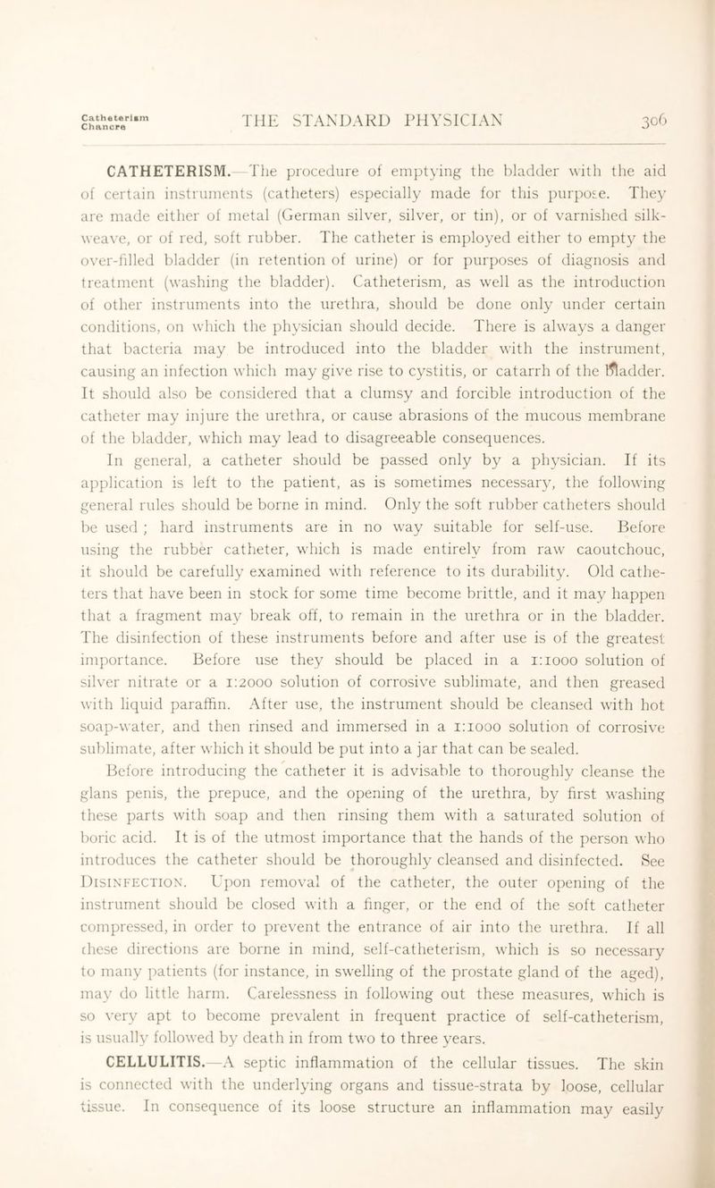 Catheterlsm Chancre THE STANDARD PHYSICIAN 306 CATHETERISM. The procedure of eiu])tying the bladder with the aid of certain instruments (catheters) especially made for this purpose. The}' are made either of metal (German silver, silver, or tin), or of varnished silk- weave, or of red, soft rubber. The catheter is employed either to empty the over-filled bladder (in retention of urine) or for jmrposes of diagnosis and treatment (washing the bladder). Catheterism, as well as the introduction of other instruments into the urethra, should be done only under certain conditions, on which the physician should decide. There is always a danger that bacteria may be introduced into the bladder with the instrument, causing an infection which may give rise to cystitis, or catarrh of the l^adder. It should also be considered that a clumsy and forcible introduction of the catheter may injure the urethra, or cause abrasions of the mucous membrane of the bladder, which may lead to disagreeable consequences. In general, a catheter should be passed only by a physician. If its application is left to the patient, as is sometimes necessary, the following general rules should be borne in mind. Only the soft rubber catheters should be used ; hard instruments are in no way suitable for self-use. Before using the rubber catheter, which is made entirely from raw caoutchouc, it should be carefully examined with reference to its durability. Old cathe- ters that have been in stock for some time become brittle, and it may hapj^en that a fragment may break off, to remain in the urethra or in the bladder. The disinfection of these instruments before and after use is of the greatest importance. Before use they should be placed in a i;iooo solution of silver nitrate or a 1:2000 solution of corrosive sublimate, and then greased with liquid paraffin. After use, the instrument should be cleansed with hot soap-water, and then rinsed and immersed in a 1:1000 solution of corrosive sublimate, after which it should be put into a jar that can be sealed. Before introducing the catheter it is advisable to thoroughly cleanse the glans penis, the prepuce, and the opening of the urethra, by first washing these parts with soap and then rinsing them with a saturated solution ot boric acid. It is of the utmost importance that the hands of the person who introduces the catheter should be thoroughly cleansed and disinfected. See Disinfection. Upon removal of the catheter, the outer opening of the instrument should be closed with a finger, or the end of the soft catheter compressed, in order to prevent the entrance of air into the urethra. If all these directions are borne in mind, self-catheterism, which is so necessary to many patients (for instance, in swelling of the prostate gland of the aged), may do little harm. Carelessness in following out these measures, which is so very apt to become prevalent in frequent practice of self-catheterism, is usually followed by death in from two to three years. CELLULITIS. —A septic inflammation of the cellular tissues. The skin is connected with the underlying organs and tissue-strata by loose, cellular tissue. In consequence of its loose structure an inflammation may easily