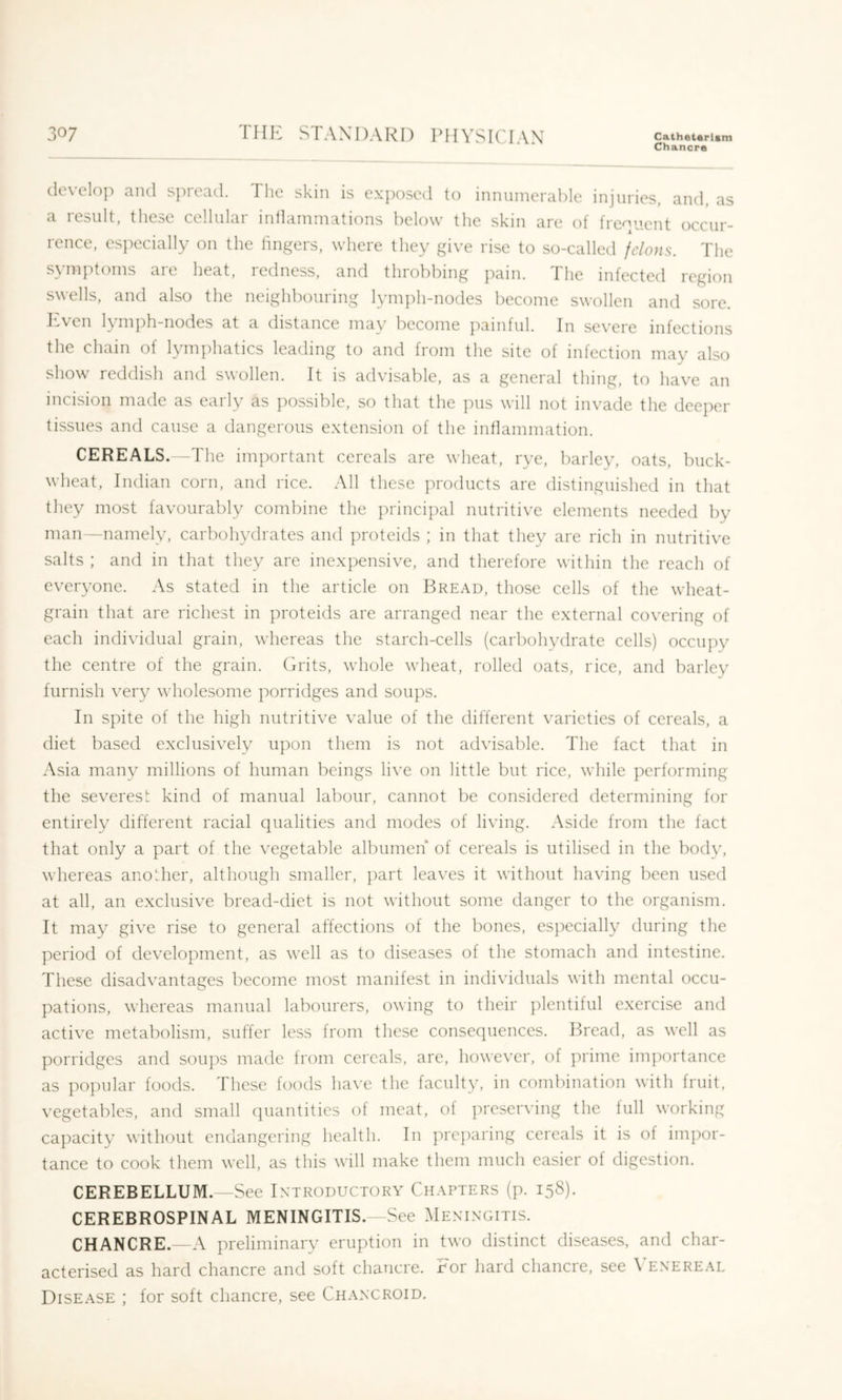Chancre develop and S])read. The skin is exposed to innumerable injuries, and, as a result, these cellular intlainmations below the skin are of frequent occur- rence, especially on the lingers, where they give rise to so-called felons. The symptoms are heat, redness, and throbbing pain. The infected region swells, and also the neighbouring lymph-nodes become swollen and sore. ]:ivcn lymph-nodes at a distance may become ])ainful. In severe infections the chain of lynpdiatics leading to and from the site of infection may also show reddish and swollen. It is advisable, as a general thing, to have an incision made as early as ])ossiblc, so that the pus will not invade the deeper tissues and cause a dangerous extension of the inflammation. CEREALS.—The important cereals are wheat, rye, barley, oats, buck- wheat, Indian corn, and rice. All these products are distinguished in that they most favourably combine the principal nutritive elements needed by man—namely, carbohydrates and proteids ; in that they are rich in nutritive salts ; and in that they are inexpensive, and therefore within the reach of everyone. As stated in the article on Bread, those cells of the wheat- grain that are richest in j)roteids are arranged near the external covering of each individual grain, whereas the starch-cells (carbohydrate cells) occupy the centre of the grain. (Aits, whole wheat, rolled oats, rice, and barley furnish very wholesome porridges and soups. In spite of the high nutritive value of the different varieties of cereals, a diet based exclusively upon them is not advisable. The fact that in Asia many millions of human beings live on little but rice, while performing the severest kind of manual labour, cannot be considered determining for entirely different racial qualities and modes of living. Aside from the fact that only a part of the vegetable albumen of cereals is utilised in the body, whereas another, although smaller, part leaves it without having been used at all, an exclusive bread-diet is not without some danger to the organism. It may give rise to general affections of the bones, especially during the period of development, as well as to diseases of the stomach and intestine. These disadvantages become most manifest in individuals with mental occu- pations, whereas manual labourers, owing to their plentiful exercise and active metabolism, suffer less from these consequences. P)read, as well as porridges and soups made irom cereals, are, however, of prime importance as popular foods. These foods have the faculty, in combination with fruit, vegetables, and small quantities of meat, of preserving the full working capacity without endangering health. In ]3rc})aring cereals it is of impor- tance to cook them well, as this will make them much easier of digestion. CEREBELLUM. —See Introductory Chapters (p. 15S). CEREBROSPINAL MENINGITIS. -See Meningitis. CHANCRE.—A preliminary eruption in two distinct diseases, and char- acterised as hard chancre and soft chancre. For hard chancre, see \'enereal Disease ; for soft chancre, see Chancroid.