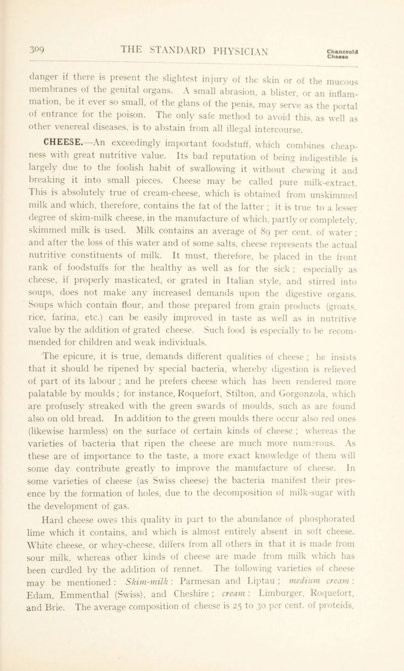 Cheese danger if there is present the slightest injnry of the skin or of the mucous ineml)ranes of the genital organs. A small abrasion, a blister, or an intlam- mati(')n, be it e\ei so small, of the glans of the j)enis, may ser\'e as the portal ot entrance for the poison. The only safe method to avoid this, as well as other venereal diseases, is to abstain from all illegal intercourse. CHEESE. An exceedingly iiiTpoitant toodstutf, which combines cheaj)- ness with great nutritive value. Its bad reputation of being indigestible is largely due to the foolish habit of swallowing it without chewing it and breaking it into small pieces. Cheese may be called pure milk-extract. This is absolutely true of cream-cheese, which is obtained from unskimmed milk and which, therefore, contains the fat of the latter ; it is true to a lesser degree of skim-milk cheese, in the manufacture of which, partly or completelv. skimmed milk is used. iMilk contains an average of 89 per cent, of water ; and after the loss of this water and of some salts, cheese represents the actual nutritive constituents of milk. It must, therefore, be placed in the front rank of foodstuffs for the healthy as well as for the sick ; especially as cheese, if ])roperly masticated, or grated in Italian style, and stirred into soups, does not make any increased demands u]X)n the digestive organs. Soups which contain flour, and those ])repared from grain products (groats, rice, farina, etc.) can be easily improved in taste as well as in nutritive value by the addition of grated cheese. Such food is especiallv to be recom- mended for children and weak individuals. The epicure, it is true, demands different qualities of cheese ; he insists that it should be ripened by special bacteria, whereby digestion is relieved of part of its labour ; and he prefers cheese which has been rendered more palatable by moulds; for instance, Roquefort, Stilton, and Gorgonzola, which are profusely streaked with the green swards of moulds, such as are found also on old bread. In addition to the green moulds there occur also red ones (likewise harmless) on the surface of certain kinds of cheese ; whereas the varieties of bacteria that ripen the cheese are much more numerous. As these are of importance to the taste, a more exact knowledge of them will some day contribute greatly to improve the manufacture of cheese. In some varieties of cheese (as Swiss cheese) the bacteria manifest their pres- ence by the formation of holes, due to the decomposition of milk-sugar with the development of gas. Hard cheese owes this quality in part to the abundance of phosphorated lime which it contains, and which is almost entirely absent in soft cheese. Wdiite cheese, or whey-cheese, differs from all others in that it is made from sour milk, whereas other kinds of cheese are made from milk which has been curdled by the addition of rennet. The following varieties of cheese may be mentioned : Skim-milk : Parmesan and Li])tau ; medium cream : Edam, Emmenthal (Swiss), and Cheshire; cream: Limburger, Rociuefort, and Brie. The average composition of cheese is 25 to 30 per cent, of proteids.