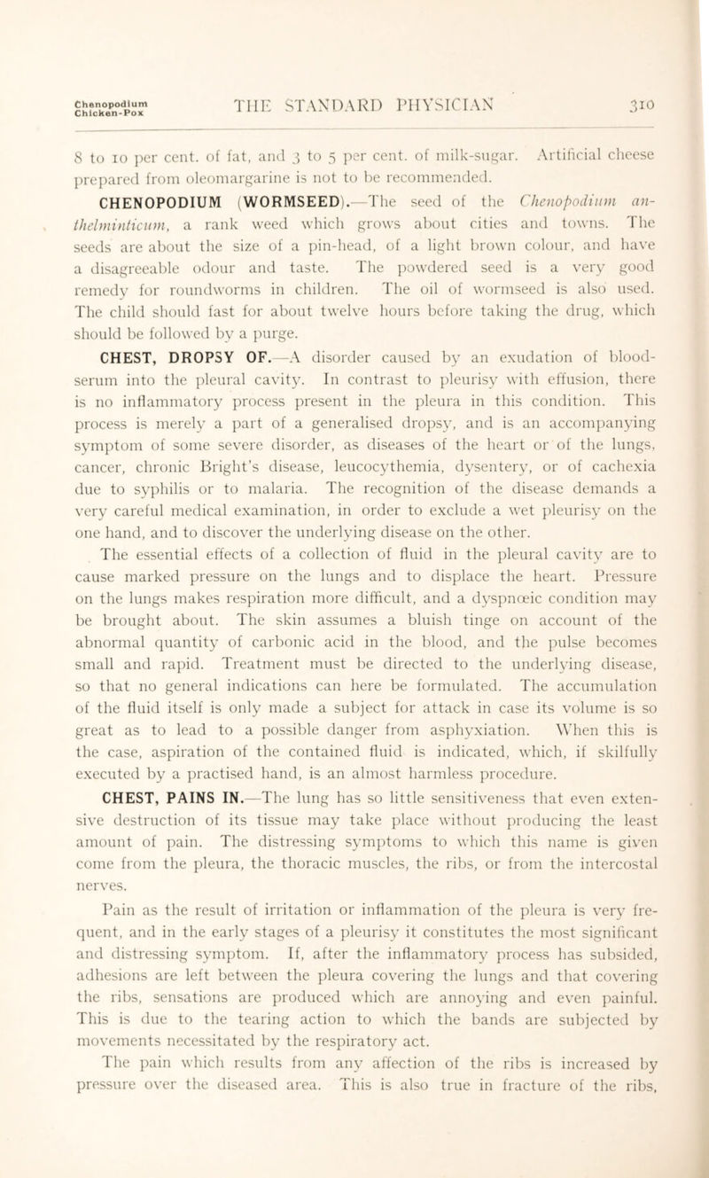 Chenopodlum Chicken-Pox THE STANDARD PHYSICIAN 31O 8 to 10 i)er cent, of fat, and 3 to 5 per cent, of milk-sngar. Artilicial cheese prepared from oleomargarine is not to be recommended. CHENOPODIUM (WORMSEED).—The seed of the Clienopodiiini an- thelminticiini, a rank weed which grows about cities and towns. The seeds are about the size of a pin-head, of a light brown colour, and have a disagreeable odour and taste. The powdered seed is a very good remedy for roundworms in children. The oil of wormseed is also used. The child should fast for about twelve hours before taking the drug, which should be followed by a j)urge. CHEST, DROPSY OF. —A disorder caused by an exudation of blood- serum into the pleural cavity. In contrast to pleurisy with effusion, there is no inflammatory ])rocess present in the pleura in this condition. This process is merely a part of a generalised dropsy, and is an accom])anying symptom of some severe disorder, as diseases of the heart or of the lungs, cancer, chronic Bright’s disease, leucocythemia, dysentery, or of cachexia due to syphilis or to malaria. The recognition of the disease demands a very careful medical examination, in order to exclude a wet pleurisy on the one hand, and to discover the underlying disease on the other. The essential effects of a collection of fluid in the pleural cavity are to cause marked pressure on the lungs and to displace the heart. Pressure on the lungs makes respiration more difficult, and a dyspnoeic condition may be brought about. The skin assumes a bluish tinge on account of the abnormal quantity of carbonic acid in the blood, and the pulse becomes small and rapid. Treatment must be directed to the underlying disease, so that no general indications can here be formulated. The accumulation of the fluid itself is only made a subject for attack in case its volume is so great as to lead to a possible danger from asphyxiation. When this is the case, aspiration of the contained fluid is indicated, which, if skilfully executed by a practised hand, is an almost harmless procedure. CHEST, PAINS IN.—The lung has so little sensitiveness that even exten- sive destruction of its tissue may take place without producing the least amount of pain. The distressing symptoms to which this name is given come from the pleura, the thoracic muscles, the ribs, or from the intercostal nerves. Pain as the result of irritation or inflammation of the pleura is very fre- quent, and in the early stages of a pleurisy it constitutes the most significant and distressing symptom. If, after the inflammatory process has subsided, adhesions are left between the pleura covering the lungs and that covering the ribs, sensations are produced which are annoying and even painful. This is due to the tearing action to which the bands are subjected by movements necessitated by the respiratory act. The pain which results from any affection of the ribs is increased by pressure over the diseased area. This is also true in fracture of the ribs,