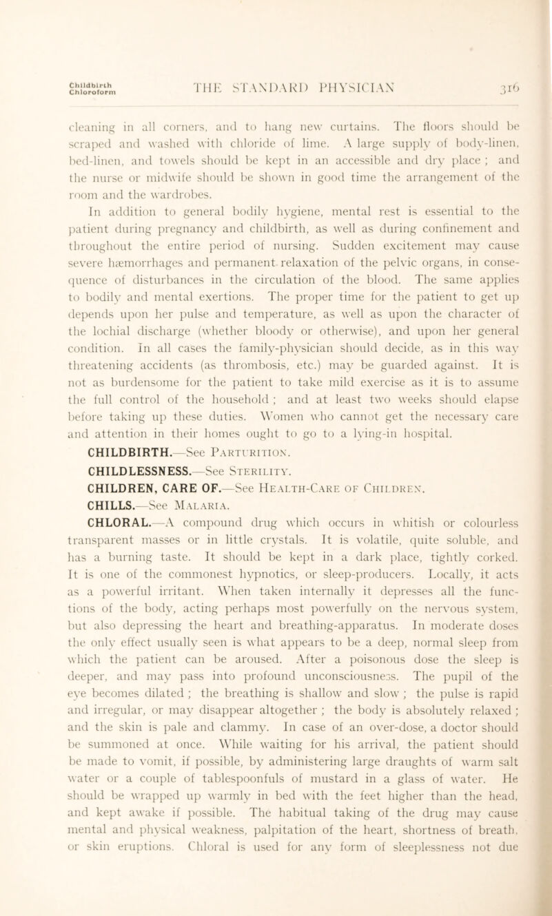 Chlldblrih Chloroform Till’: STANDARD PHVSK'IAN cleaning in all corners, and to hang new curtains. The lloors shoiikl be scraped and washed with chloride of lime. A large sn])])lv of body-linen, bed-linen, and towels shonld be kc])t in an accessible and dry place ; and the nurse or midwife shonld be shown in good time the arrangement of the room and the wardrobes. In addition to general bodily hygiene, mental rest is essential to the ])atient during jn'egnancy and childbirth, as well as during conhnement and throughout the entire period of nursing. Sudden excitement may cause severe luemorrhages and permanent, relaxation of the })elvic organs, in conse- (jiience of disturbances in the circulation of the blood. The same applies to bodily and mental exertions. The pro])er time for the patient to get up depends upon her pulse and temperature, as well as upon the character of the lochial discharge (whether bloody or otherwise), and upon her general condition. In all cases the family-physician should decide, as in this wav threatening accidents (as thrombosis, etc.) may be guarded against. It is not as burdensome for the patient to take mild exercise as it is to assume the full control of the household ; and at least two weeks should elapse ])efore taking up these duties. Women who cannot get the necessary care and attention in their homes ought to go to a Iving-in hospital. CHILDBIRTH.—See Parturition. CHILDLESSNESS.—See Sterility. CHILDREN, CARE OF.—See Health-Care of Children. CHILLS.—See Malaria. CHLORAL.—A compound drug which occurs in whitish or colourless transparent masses or in little crystals. It is volatile, cpiite soluble, and lias a burning taste. It should be kept in a dark ]:)lace, tightly corked. It is one of the commonest hypnotics, or sleep-producers. Locally, it acts as a powerful irritant. \Mien taken internally it depresses all the func- tions of the body, acting perhaps most powerfully on the nervous system, but also depressing the heart and breathing-apparatus. In moderate doses the only effect usually seen is what appears to be a dee}), normal sleep from which the ])atient can be aroused. After a })oisonous dose the sleep is deeper, and may })ass into profound unconsciousness. The })U])il of the eye becomes dilated ; the breathing is shallow and slow ; the ])ulse is rapid and irregular, or may disap})ear altogether ; the body is absolutely relaxed ; and the skin is pale and clammy. In case of an over-dose, a doctor should be summoned at once. Wdiile waiting for his arrival, the patient should be made to vomit, if })ossible, by administering large draughts of warm salt water or a couple of tables})oonfuls of mustard in a glass of water, hie should be wrapped up warmly in bed with the feet higher than the head, and kept awake if })ossible. The habitual taking of the drug may cause mental and ])hvsical weakness, ])al})itation of the heart, shortness of breath, or skin eru})tions. (diloral is used for any form of sleeplessness not due