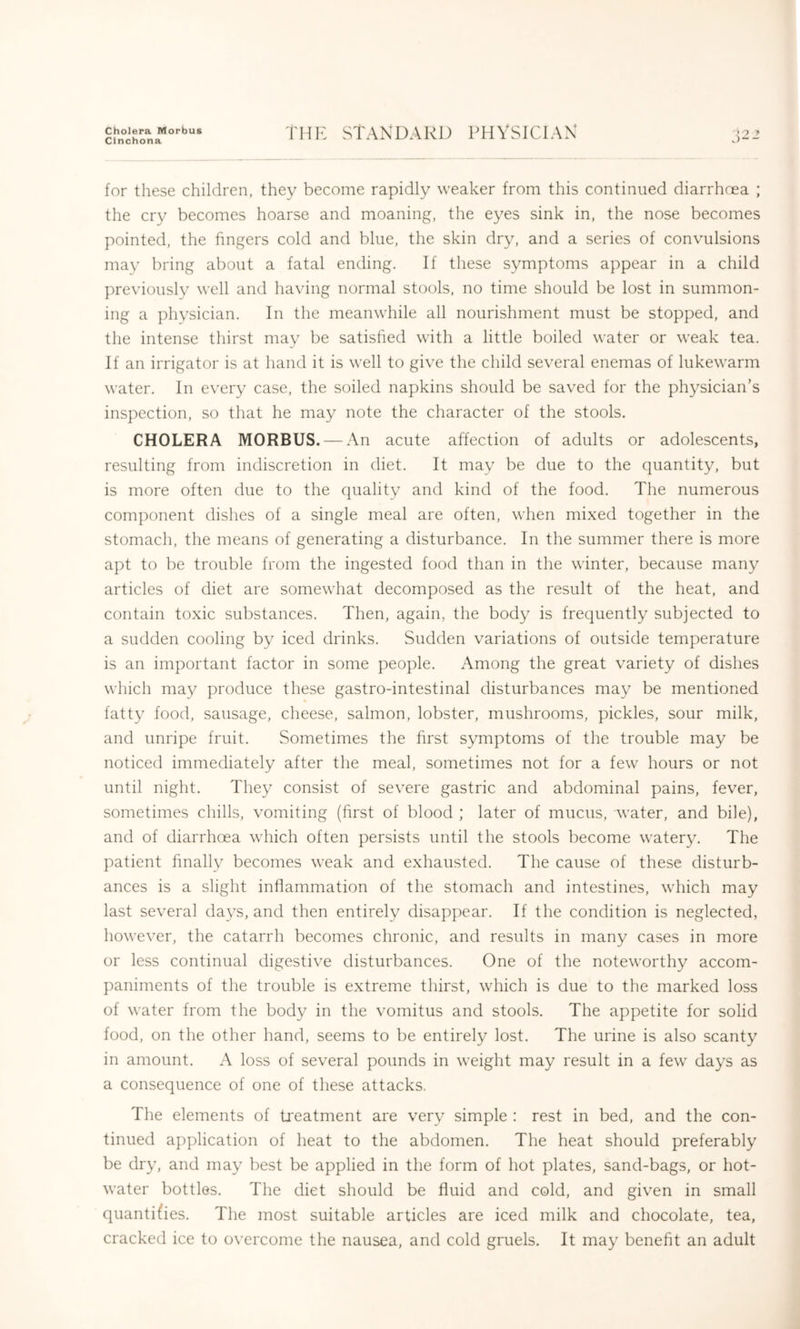 Cholera Morbus Cinchona rHK STANDARD PHYSICIAN for these children, they become rapidly weaker from this continued diarrhoea ; the cry becomes hoarse and moaning, the eyes sink in, the nose becomes pointed, the fingers cold and blue, the skin dry, and a series of convulsions may bring about a fatal ending. If these symptoms appear in a child previously well and having normal stools, no time should be lost in summon- ing a physician. In the meanwhile all nourishment must be stopped, and the intense thirst may be satisfied with a little boiled water or weak tea. If an irrigator is at hand it is well to give the child several enemas of lukewarm water. In every case, the soiled napkins should be saved for the physician’s inspection, so that he may note the character of the stools. CHOLERA MORBUS. — An acute affection of adults or adolescents, resulting from indiscretion in diet. It may be due to the quantity, but is more often due to the quality and kind of the food. The numerous component dishes of a single meal are often, when mixed together in the stomach, the means of generating a disturbance. In the summer there is more apt to be trouble from the ingested food than in the winter, because many articles of diet are somewhat decomposed as the result of the heat, and contain toxic substances. Then, again, the body is frequently subjected to a sudden cooling by iced drinks. Sudden variations of outside temperature is an important factor in some people. Among the great variety of dishes which may produce these gastro-intestinal disturbances may be mentioned fatty food, sausage, cheese, salmon, lobster, mushrooms, pickles, sour milk, and unripe fruit. Sometimes the first symptoms of the trouble may be noticed immediately after the meal, sometimes not for a few hours or not until night. They consist of severe gastric and abdominal pains, fever, sometimes chills, vomiting (first of blood ; later of mucus, water, and bile), and of diarrhoea which often persists until the stools become watery. The patient finally becomes weak and exhausted. The cause of these disturb- ances is a slight inflammation of the stomach and intestines, which may last several days, and then entirely disappear. If the condition is neglected, however, the catarrh becomes chronic, and results in many cases in more or less continual digestive disturbances. One of the noteworthy accom- paniments of the trouble is extreme thirst, which is due to the marked loss of water from the body in the vomitus and stools. The appetite for solid food, on the other hand, seems to be entirely lost. The urine is also scanty in amount. A loss of several pounds in weight may result in a few days as a consequence of one of these attacks. The elements of treatment are very simple : rest in bed, and the con- tinued application of heat to the abdomen. The heat should preferably be dry, and may best be applied in the form of hot plates, sand-bags, or hot- water bottles. The diet should be fluid and cold, and given in small quantifies. The most suitable articles are iced milk and chocolate, tea, cracked ice to overcome the nausea, and cold gruels. It may benefit an adult