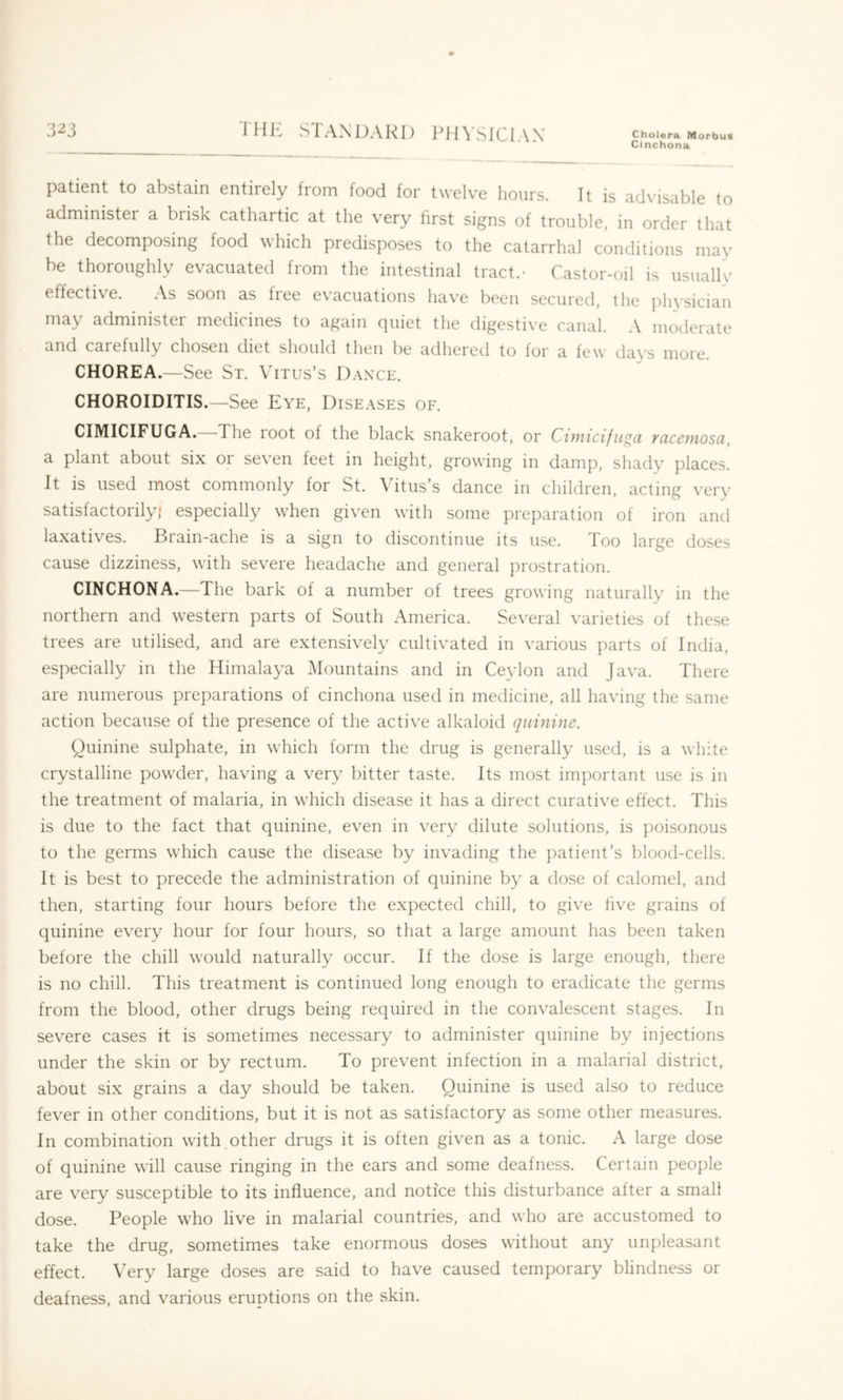 i'Hli STANDARD ITHSICIAX Cholera Morbus Cinchona '1 T ■> patient to abstain entirely from food for twelve hours. Tt is ad\’isable to administer a brisk cathartic at the very first signs of trouble, in order that the decomposing food which predisposes to the catarrhal conditions may be thoroughly evacuated from the intestinal tract.- Castor-oil is usually effective. As soon as fiee ev'acuations hav'e been secured, the ])hysician may administer medicines to again quiet the digestive canal. A moderate and carefully chosen diet should then be adhered to for a few dav’s more. CHOREA.—See St. Vitus’s Danxe. CHOROIDITIS.—See Eye, Diseases of. CIMICIFUGA. The loot of the black snakeroot, or Cimicifitga ycicemosci, a plant about six or seven feet in height, growing in damp, shady places. It is used most commonly for St. Vitus’s dance in children, acting very satisfactorily) especially when given with some preparation of iron and laxatives. Brain-ache is a sign to discontinue its use. Too large doses cause dizziness, with severe headache and general prostration. CINCHONA.—The bark of a number of trees growing naturally in the northern and western parts of South America. Several varieties of these trees are utilised, and are extensively cultivated in various parts of India, especially in the Himalaya Mountains and in Ceylon and Java. There are numerous preparations of cinchona used in medicine, all having the same action because of the presence of the active alkaloid quinine. Quinine sulphate, in which form the drug is generally used, is a white crystalline powder, having a very bitter taste. Its most important use is in the treatment of malaria, in which disease it has a direct curative effect. This is due to the fact that quinine, even in very dilute solutions, is poisonous to the germs which cause the disease by invading the patient’s blood-cells. It is best to precede the administration of quinine by a dose of calomel, and then, starting four hours before the expected chill, to give five grains of quinine evxry hour for four hours, so that a large amount has been taken before the chill would naturally occur. If the dose is large enough, there is no chill. This treatment is continued long enough to eradicate the germs from the blood, other drugs being required in the convalescent stages. In severe cases it is sometimes necessary to administer quinine by injections under the skin or by rectum. To prevent infection in a malarial district, about six grains a day should be taken. Quinine is used also to reduce fever in other conditions, but it is not as satisfactory as some other measures. In combination with,other drugs it is often given as a tonic. A large dose of quinine will cause ringing in the ears and some deafness. Certain people are very susceptible to its influence, and notice this disturbance after a small dose. People who live in malarial countries, and who are accustomed to take the drug, sometimes take enormous doses without any unpleasant effect. Very large doses are said to have caused temporary blindness or deafness, and various eruptions on the skin.