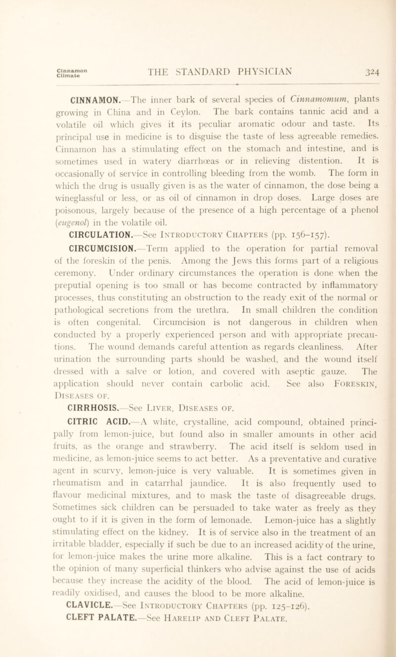 Cinnamon Climate THE STANDARD PHYSICIAN 324 CINNAMON. The inner bark of several species of CAnnamomum, plants growing in China and in Ceylon. The bark contains tannic acid and a volatile oil which gives it its peculiar aromatic odour and taste. Its ])rincipal use in medicine is to disguise the taste of less agreeable remedies. Cinnamon has a stimulating effect on the stomach and intestine, and is sometimes used in watery diarrhceas or in relieving distention. It is occasionally of service in controlling bleeding from the womb. The form in which the drug is usually given is as the water of cinnamon, the dose being a wineglassful or less, or as oil of cinnamon in drop doses. Large doses are ])oisonous, largely because of the presence of a high percentage of a plienol (eiigenol) in the volatile oil. CIRCULATION.—See Introductory Chapters (pp. 15C-157). CIRCUMCISION. T erm applied to the operation for partial removal of the foreskin of tlie ])enis. Among the Jews this forms part of a religious ceremony. Under ordinary circumstances the operation is done when the preputial opening is too small or has become contracted by inflammatoiy processes, thus constituting an obstruction to the ready exit of the normal or pathological secretions from the urethra. In small children the condition is often congenital. Circumcision is not dangerous in children when conducted b}' a properly experienced ])erson and with a])propriate })recau- tions. The wound demands careful attention as regards cleanliness. After urination the surrounding ])arts should be washed, and the wound itself dressed with a salve or lotion, and covered with aseptic gauze. The application should never contain carbolic acid. See also Foreskin, Diseases oe. CIRRHOSIS. See Liver, Diseases of. CITRIC ACID.—A white, crystalline, acid compound, obtained princi- pally from lemon-juice, but found also in smaller amounts in other acid Iruits, as the orange and strawberry. The acid itself is seldom used in medicine, as lemon-juice seems to act better. As a preventative and curative agent in scurvy, lemon-juice is very valuable. It is sometimes given in rheumatism and in catarrhal jaundice. It is also frequently used to llavour medicinal mixtures, and to mask the taste of disagreeable drugs. Sometimes sick children can be persuaded to take water as freely as they ought to if it is given in the form of lemonade. Lemon-juice has a slightly stimulating effect on the kidney. It is of service also in the treatment of an irritable bladder, especially if such be due to an increased acidity of the urine, lor lemon-juice makes the urine more alkaline. This is a fact contrary to the opinion of many superficial thinkers who advise against the use of acids because they increase the acidity of the blood. The acid of lemon-juice is readily oxidised, and causes the blood to be more alkaline. CLAVICLE.-See I NTRODUCTORY CHAPTERS (pp. I25-I26). CLEFT PALATE.—See Harelip and Cleft Palate.
