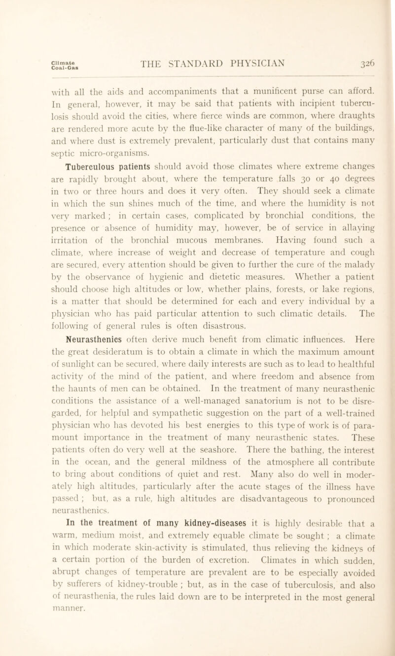 Climate Coal-Gas THE STANDARD PHYSICIAN 326 with all the aids and accompaniments that a munificent purse can afford. In general, however, it may be said that patients with incipient tubercu- losis should avoid the cities, where fierce winds are common, where draughts are rendered more acute by the tlue-like character of many of the buildings, and where dust is extremely prevalent, particularly dust that contains many septic micro-organisms. Tuberculous patients should avoid those climates where extreme changes are rapidly brought about, where the temperature falls 30 or 40 degrees in two or three hours and does it very often. They should seek a climate in which the sun shines much of the time, and where the humidity is not very marked ; in certain cases, complicated by bronchial conditions, the presence or absence of humidity may, however, be of service in allaying irritation of the bronchial mucous membranes. Having found such a climate, where increase of weight and decrease of temperature and cough are secured, every attention should be given to further the cure of the malady by the observance of hygienic and dietetic measures. Whether a patient should choose high altitudes or low, whether plains, forests, or lake regions, is a matter that should be determined for each and every individual by a ]diysician who has paid particular attention to such climatic details. The following of general rules is often disastrous. Neurasthenics often derive much benefit from climatic influences. Here the great desideratum is to obtain a climate in wdiich the maximum amount of sunlight can be secured, where daily interests are such as to lead to healthful activity of the mind of the patient, and where freedom and absence from the haunts of men can be obtained. In the treatment of many neurasthenic conditions the assistance of a well-managed sanatorium is not to be disre- garded, for helpful and sympathetic suggestion on the part of a well-trained physician who has devoted his best energies to this tvpe of work is of para- mount importance in the treatment of many neurasthenic states. These patients often do very well at the seashore. There the bathing, the interest in the ocean, and the general mildness of the atmosphere all contribute to bring about conditions of quiet and rest. Many also do well in moder- ately high altitudes, ])articularly after the acute stages of the illness have passed ; but, as a rule, high altitudes are disadvantageous to pronounced neurasthenics. In the treatment of many kidney-diseases it is highly desirable that a warm, medium moist, and extremely equable climate be sought ; a climate in which moderate skin-activity is stimulated, thus relieving the kidneys of a certain portion of the burden of excretion. Climates in which sudden, abrupt changes of temperature are prevalent are to be especially avoided by sufferers of kidney-trouble ; but, as in the case of tuberculosis, and also of neurasthenia, the rules laid down are to be interpreted in the most general manner.