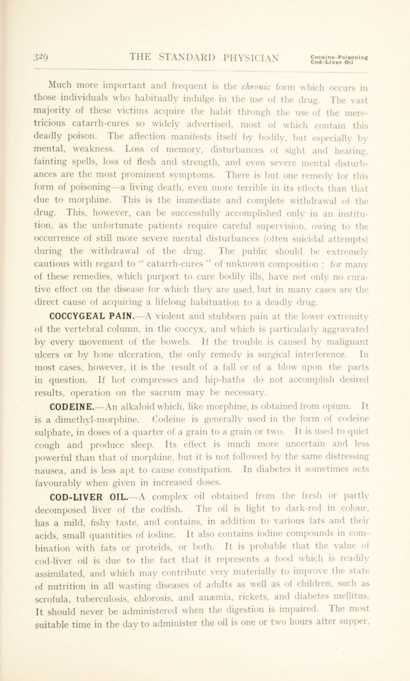 Cod-Liver Oil ^Iiicli moic inipoi tcint und iicijiicnt is tho cJiyoiic toriii wliicli occurs in those individuals who habitually indulge in the use of the drug. The vast inajoiity of these victims accjuire the habit through the use of the mere- tricious catai 1 h-cuies so widely ad\’ertised, most ot which contain this deadly poison. 1 he affection manifests itself by bodilv, but especially by mental, weakness. Loss of memory, disturbances of sight and hearing, fainting s])ells, loss of flesh and strength, and even severe mental disturb- ances are the most prominent symptoms. There is but one remedy for this form of poisoning—a living death, even more terrible in its effects than that due to morphine. This is the immediate and complete withdrawal of the drug. This, however, can be successfully accomplished only in an institu- tion, as the unfortunate patients re(tuire careful supervision, owing to the occurrence of still more severe mental disturbances (often suicidal attempts) during the withdrawal of the drug. The public should be extremely cautious with regard to  catarrh-cures ” of unknown composition ; for many of these remedies, which purport to cure bodily ills, have not onlv no cura- tive effect on the disease for which they are used, but in manv cases are the direct cause of acquiring a lifelong habituation to a deadly drug. COCCYGEAL PAIN.—A violent and stubborn ]min at the lower extremitv of the vertebral column, in the coccyx, and which is particularly aggra\’ated by every movement of the l)owels. If the trouble is caused by malignant ulcers or by bone ulceration, the only remedv is surgical interference. In most cases, however, it is the result of a fall or of a blow upon the parts in question. If hot compresses and hip-baths do not accomplish desired results, operation on the sacrum may be necessary. CODEINE.—An alkaloid which, like morphine, is obtained from opium. It is a dimethyl-morphine. Codeine is generally used in the form of codeine sulphate, in doses of a quarter of a grain to a grain or two. It is used to (piict cough and produce sleep. Its effect is much more uncertain and less ])owerful than that of morphine, but it is not followed by the same distressing nausea, and is less apt to cause constipation. In diabetes it sometimes acts favourably when given in increased doses. COD-LIVER OIL.—A complex oil obtained from the fresh or i)artly decomposed liver of the codfish. The oil is light to dark-red in colour, has a mild, fishy taste, and contains, in addition to various fats and their acids, small (piantities of iodine. It also contains iodine com]X)unds in com- bination with fats or proteids, or both. It is ])robable that the value of cod-liver oil is due to the fact that it represents a food which is readily assimilated, and which may cf)ntiibute very mateiially to im])io\e the state of nutrition in all wasting diseases of adults as well as of children, such as scrofula, tuberculosis, chlorosis, and anaemia, lickets, and diabetes mellitus. It should never be administered when the digestion is impaired. The most suitable time in the day to administer the oil is one or two hours after supj)ei.