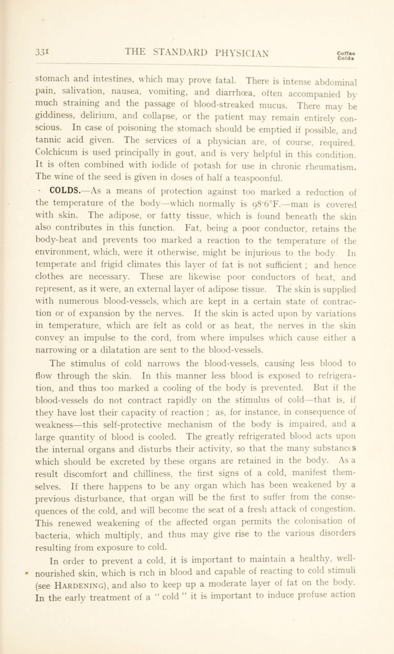 Cold ■ stomach and intestines, which ma}' prove fatal. There is intense abdominal pain, salivation, nausea, vomiting, and diarrhoea, often accompanied by much straining and the passage of blood-streaked mucus. There may be giddiness, dehiium, and collapse, or the patient mav remain entircH’ con- scious. In case of poisoning the stomach should be emptied if possible, and tannic acid given. The services of a jihysician are, of course, rer]uired. Colchicum is used principally in gout, and is very helpful in this condition. It is often combined with iodide ot potash for use m chronic rheumatism. The wine of the seed is given in doses of half a teaspoonful. ■ COLDS.—As a means of jirotection against too marked a reduction of the temperature of the body—which normally is 98'6°F.—-man is covered with skin. The adipose, or fatty tissue, which is found beneath the skin also contributes in this function. Fat, being a poor conductor, retains the body-heat and prevents too marked a reaction to the temperature of the environment, w'hich, w'ere it otherwise, might be injurious to the body. In temperate and frigid climates this layer of fat is not sufficient ; and hence clothes are necessary. These are likewise poor conductors of heat, and represent, as it were, an external layer of adipose tissue. The skin is supplied with numerous blood-vessels, wiiich are kept in a certain state of contrac- tion or of expansion by the nerves. If the skin is acted upon by variations in temperature, wiiich are felt as cold or as heat, the nerves in the skin convey an impulse to the cord, from wiiere impulses wiiich cause either a narrowing or a dilatation are sent to the blood-vessels. The stimulus of cold narrow's the blood-vessels, causing less blood to how^ through the skin. In this manner less blood is exposed to refrigera- tion, and thus too marked a cooling of the body is prevented. But if the blood-vessels do not contract rapidly on the stimulus of cold—that is, if they have lost their capacity of reaction ; as, for instance, in consequence of weakness—this self-protective mechanism of the body is impaired, and a large quantity of blood is cooled. The greatly refrigerated blood acts upon the internal organs and disturbs their activity, so that the many substances which should be excreted by these organs are retained in the body. As a result discomfort and chilliness, the first signs of a cold, manifest them- selves. If there happens to be any organ which has been weakened b}^ a previous disturbance, that organ w'ill be the first to suffer from the conse- quences of the cold, and will become the seat of a fresh attack of congestion. This renew'ed weakening of the affected organ permits the colonisation of bacteria, w'hich multiply, and thus may give rise to the various disorders resulting from exposure to cold. In order to prevent a cold, it is important to maintain a healthy, well- nourished skin, which is rich in blood and capable of reacting to cold stimuli (see Hardening), and also to keep up a moderate layer of fat on the body. In the early treatment of a “ cold ” it is important to induce profuse action
