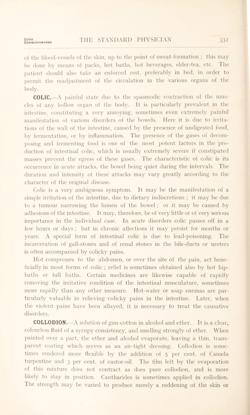 Colic Consciousness Till': STANDARD PHYSICIAN JJ*- of the blood-vessels of the skin, up to the point of sweat-formation ; this may he (lone by means of packs, hot baths, hot beverages, elder-tea, etc. The patient should also take an enforced rest, preferably in bed, in order to permit the readjustment of the circulation in the various organs of the body. COLIC.—A painful state due to the s])asmodic contraction of the mus- cles of any hollow organ of the body. It is })articularly })revalent in the intestine, constituting a very annoying, sometimes even extremely painful manifestation of various disorders of the bowels. Here it is due to irrita- tions of the wall of the intestine, caused by the ju'esence of undigested food, b)' fermentation, or by intlammation. The ])resence of the gases of decom- posing and fermenting food is one of the most ])otent factors in the pro- duction of intestinal colic, which is usually extremely severe if constipated masses prevent the egress of these gases. The characteristic of colic is its occurrence in acute attacks, the bowel being cpiiet during the intervals. The duration and intensity of these attacks may vary greatly according to the character of the original disease. Colic is a very ambiguous symptom. It may be the manifestation of a simple irritation of the intestine, due to dietary indiscretions ; it may be due to a tumour narrowing the lumen of the bowel ; or it may be caused by adhesions of the intestine. It may, therefore, be of very little or of very serious importance in the individual case. In acute disorders colic passes off in a few hours or days ; but in chronic affections it may persist for months or years. A special form of intestinal colic is due to lead-poisoning. The incarceration of gall-stones and of renal stones in the bile-ducts or ureters is often accompanied by colicky pains. Hot compresses to the abdomen, or over the site of the pain, act bene- ficially in most forms of colic ; relief is sometimes obtained also by hot hip- baths or full baths. Certain medicines are likewise capable of rapidly removing the irritative condition of the intestinal musculature, sometimes more rajiidly than any other measure. Hot-water or soap enemas are par- ticularly valuable in relieving colicky pains in the intestine. Later, when the violent pains have been allayed, it is necessary to treat the causative disorders. COLLODION. -A solution of gun-cotton in alcohol and ether. It is a clear, colourless fluid of a syrupy consistency, and smelling strongly of ether. Wdien painted over a ])art, the ether and alcohol eva])orate, leaving a thin, trans- ]')arent coating which serves as an air-tight dressing. Colkxlion is some- times rendered more flexible by the addition of 5 per cent, of Canada turpentine and 3 per cent, of castor-oil. The him left by the evaporation of this mixture does not contract as does pure collodion, and is more likely to stay in position. Cantharides is sometimes applied in collodion. The strength may be varied to produce merely a reddening of the skin or