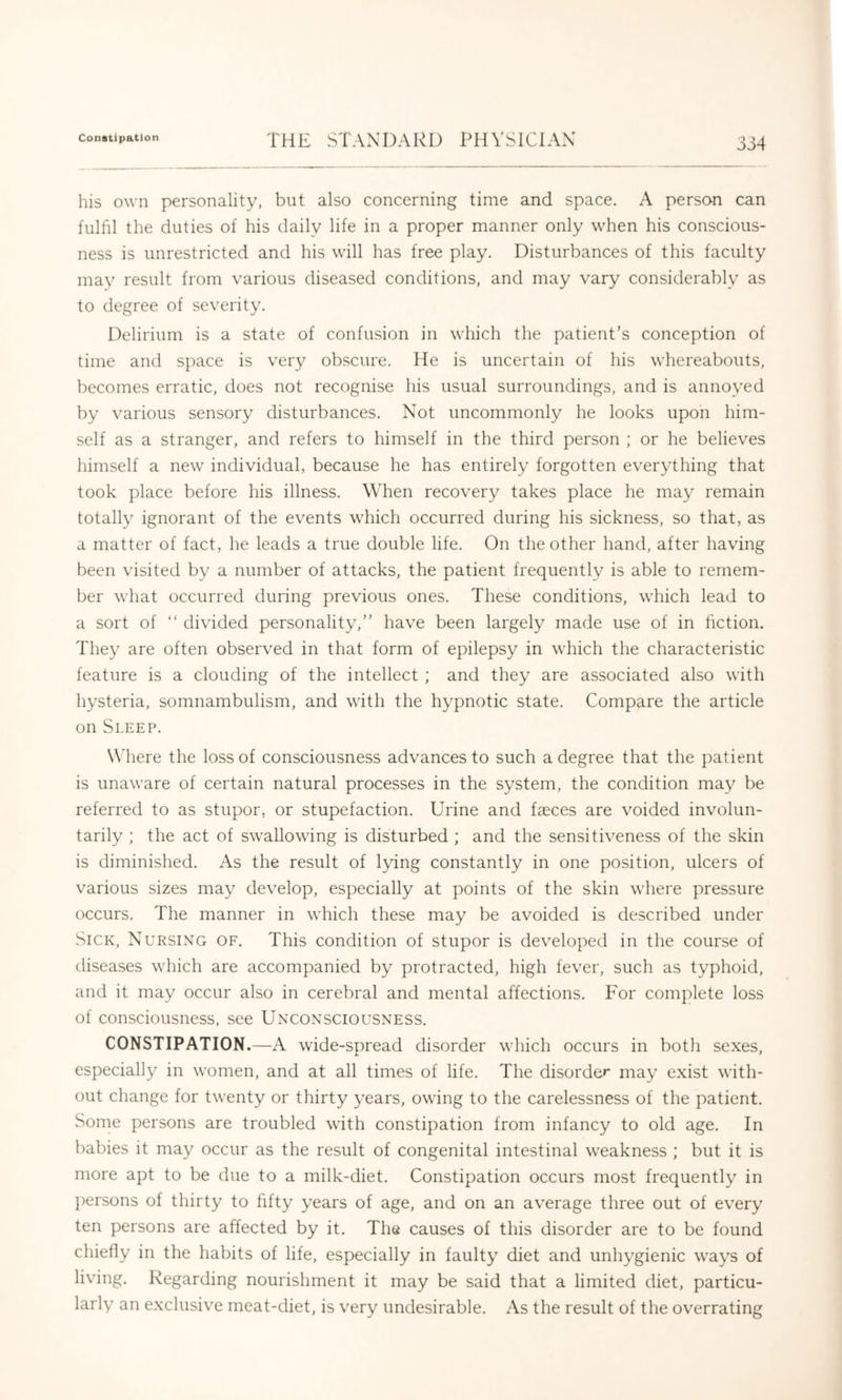 his own personality, but also concerning time and space. A persan can fulfil the duties of his daily life in a proper manner only when his conscious- ness is unrestricted and his will has free play. Disturbances of this faculty may result from various diseased conditions, and may vary considerably as to degree of severity. Delirium is a state of confusion in which the patient's conception of time and space is very obscure. He is uncertain of his whereabouts, becomes erratic, does not recognise his usual surroundings, and is annoyed by various sensory disturbances. Not uncommonly he looks upon him- self as a stranger, and refers to himself in the third person ; or he believes himself a new individual, because he has entirely forgotten everything that took place before his illness. When recovery takes place he may remain totally ignorant of the events which occurred during his sickness, so that, as a matter of fact, he leads a true double life. On the other hand, after having been visited by a number of attacks, the patient frequently is able to remem- ber what occurred during previous ones. These conditions, which lead to a sort of “ divided personality,” have been largely made use of in fiction. They are often observed in that form of epilepsy in which the characteristic feature is a clouding of the intellect ; and they are associated also with hysteria, somnambulism, and with the hypnotic state. Compare the article on Sleep. W'here the loss of consciousness advances to such a degree that the patient is unaware of certain natural processes in the system, the condition may be referred to as stupor, or stupefaction. Urine and faeces are voided involun- tarily ; the act of swallowing is disturbed ; and the sensitiveness of the skin is diminished. As the result of lying constantly in one position, ulcers of various sizes may develop, especially at points of the skin where pressure occurs. The manner in which these may be avoided is described under Sick, Nursing of. This condition of stupor is developed in the course of diseases which are accompanied by protracted, high fever, such as typhoid, and it may occur also in cerebral and mental affections. For complete loss of consciousness, see Unconsciousness. CONSTIPATION.—A wide-spread disorder which occurs in both sexes, especially in women, and at all times of life. The disorder may exist with- out change for twenty or thirty years, owing to the carelessness of the patient. Some persons are troubled with constipation from infancy to old age. In babies it may occur as the result of congenital intestinal weakness ; but it is more apt to be due to a milk-diet. Constipation occurs most frequently in ])ersons of thirty to fifty years of age, and on an average three out of every ten persons are affected by it. The causes of this disorder are to be found chiefly in the habits of life, especially in faulty diet and unhygienic ways of living. Regarding nourishment it may be said that a limited diet, particu- larly an exclusive meat-diet, is very undesirable. As the result of the overrating