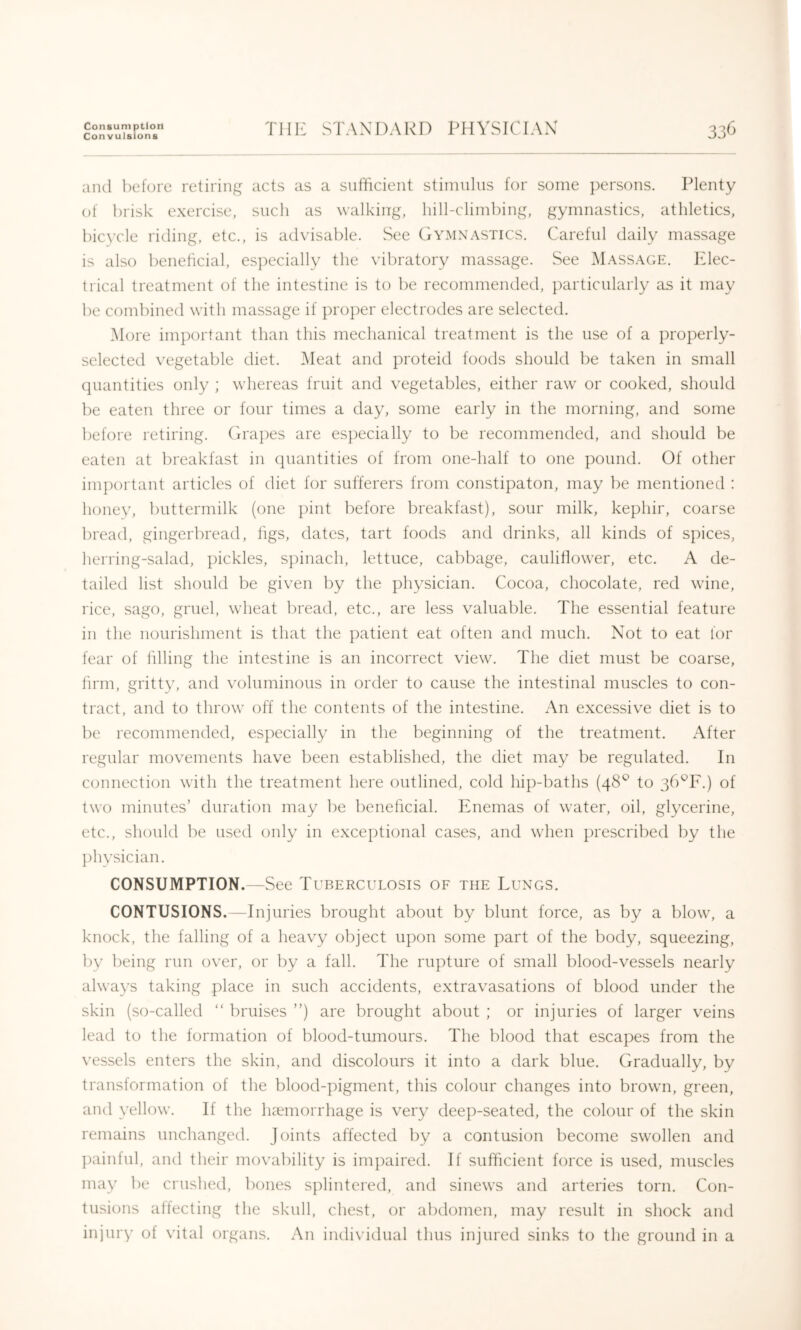 Consumption Convulsions Till': STAXDAKD PHYSICIAN' 33C and lieforc retiring acts as a sufficient stimulus for some persons. Plenty of brisk exercise, such as walking, hill-climbing, gymnastics, athletics, bic3Tle riding, etc., is advisable. See Gymnastics. Careful daily massage is also beneficial, especially the vibratory massage. See Massage. Elec- trical treatment of the intestine is to be recommended, particularly as it may be combined with massage if proper electrodes are selected. More important than this mechanical treatment is the use of a properly- selected vegetable diet. IMeat and proteid foods should be taken in small quantities only ; whereas fruit and vegetables, either raw or cooked, should be eaten three or four times a day, some early in the morning, and some before retiring. Gra])es are es})ecially to be recommended, and should be eaten at breakfast in quantities of from one-half to one pound. Of other important articles of diet for sufferers from constipaton, may l)e mentioned : hone\% buttermilk (one ])int before breakfast), sour milk, kephir, coarse bread, gingerbread, tigs, dates, tart foods and drinks, all kinds of spices, herring-salad, pickles, spinach, lettuce, cabbage, cauliflower, etc. A de- tailed list should be given by the physician. Cocoa, chocolate, red wine, rice, sago, gruel, wheat l)read, etc., are less valuable. The essential feature in the nourishment is that the patient eat often and much. Not to eat for fear of hlling the intestine is an incorrect view. The diet must be coarse, linn, gritt3^ and voluminous in order to cause the intestinal muscles to con- tract, and to throw off the contents of the intestine. An excessive diet is to be recommended, especially in the beginning of the treatment. After regular movements have been established, the diet may be regulated. In connection with the treatment here outlined, cold hip-baths (48*^ to gb^F.) of two minutes’ duration may be beneficial. Enemas of water, oil, glycerine, etc., should be used only in exceptional cases, and when prescribed by the ])h\’sician. CONSUMPTION.—See Tuberculosis of the Lungs. CONTUSIONS.—Injuries brought about by blunt force, as by a blow, a knock, the falling of a heavy object upon some part of the body, squeezing, by being run over, or by a fall. The rupture of small blood-vessels nearly always taking place in such accidents, extravasations of blood under the skin (so-called “ bruises ”) are brought about ; or injuries of larger veins lead to the formation of blood-tumours. The blood that escapes from the \’essels enters the skin, and discolours it into a dark blue. Gradually, by transformation of the blood-pigment, this colour changes into brown, green, and vellow. If the h?emorrhage is very deep-seated, the colour of the skin remains unchanged. Joints affected by a contusion become swollen and ])ainful, and their movability is imj)aired. If sufficient force is used, muscles may be crushed, bones sj)lintered, and sinews and arteries torn. Con- tusions affecting the skull, chest, or abdomen, may result in shock and injuig’ of vital organs. An individual thus injured sinks to tlie ground in a