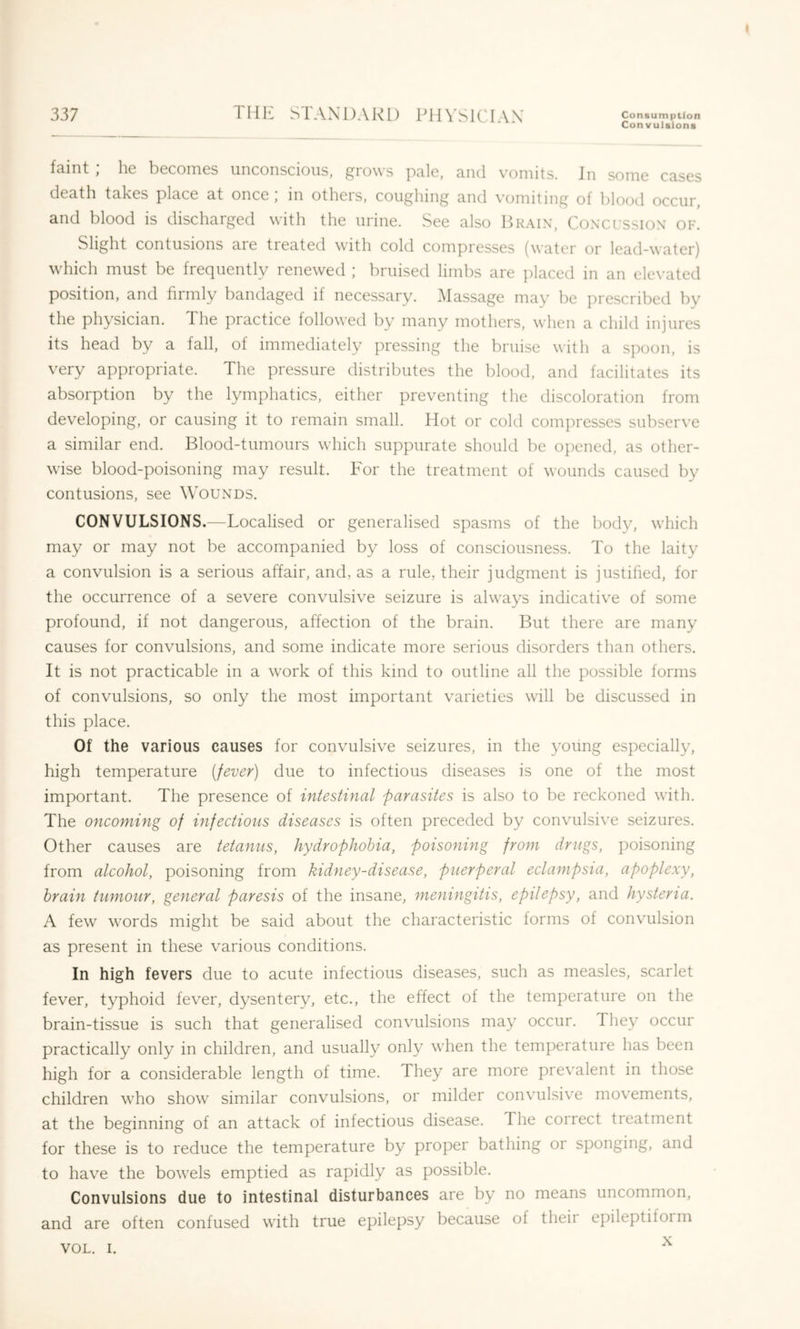 337 THE STANDARD PHYSICIAN Consumption Convulsions faint ; he becomes unconscious, grows pale, and vomits. Jn some cases death takes place at once , m otheis, coughing and \’omiting of blood occur, and blood is discharged with the urine. See also P>rain, Conxussion of. Slight contusions are tieated with cold compresses (water or lead-water) which must be frequently renewed ; bruised limbs are placed in an ele\’ated position, and firmly bandaged if necessary. .Massage may be prescribed by the physician. The practice followed by many mothers, when a child injures its head by a fall, of immediately pressing the bruise with a spoon, is very appropriate. The pressure distributes the blood, and facilitates its absorption by the lymphatics, either preventing the discoloration from developing, or causing it to remain small. Hot or cold compresses subserve a similar end. Blood-tumours which suppurate should be opened, as other- wise blood-poisoning may result. For the treatment of wounds caused by contusions, see Wounds. CONVULSIONS.—Localised or generalised spasms of the body, which may or may not be accompanied by loss of consciousness. To the laity a convulsion is a serious affair, and, as a rule, their judgment is justified, for the occurrence of a severe convulsive seizure is always indicative of some profound, if not dangerous, affection of the brain. But there are many causes for convulsions, and some indicate more serious disorders than others. It is not practicable in a work of this kind to outline all the possible forms of convulsions, so only the most important varieties will be discussed in this place. Of the various causes for convulsive seizures, in the yoiing especially, high temperature (fever) due to infectious diseases is one of the most important. The presence of intestinal parasites is also to be reckoned with. The oncoming of infections diseases is often preceded by convulsive seizures. Other causes are tetanus, hydrophobia, poisoning from drugs, poisoning from alcohol, poisoning from kidney-disease, puerperal eclampsia, apoplexy, brain tumour, general paresis of the insane, meningitis, epilepsy, and hysteria. A few words might be said about the characteristic forms of convulsion as present in these various conditions. In high fevers due to acute infectious diseases, such as measles, scarlet fever, typhoid fever, dysentery, etc., the effect of the temperature on the brain-tissue is such that generalised convulsions may occur. They occur practically only in children, and usually only when the tem])erature has been high for a considerable length of time. They are more prevalent in those children who show similar convulsions, or milder convulsive movements, at the beginning of an attack of infectious disease. The correct treatment for these is to reduce the temperature by proper bathing or sponging, and to have the bowels emptied as rapidly as possible. Convulsions due to intestinal disturbances are by no means uncommon, and are often confused with true epilepsy because of theii epileptiform X VOL. I.