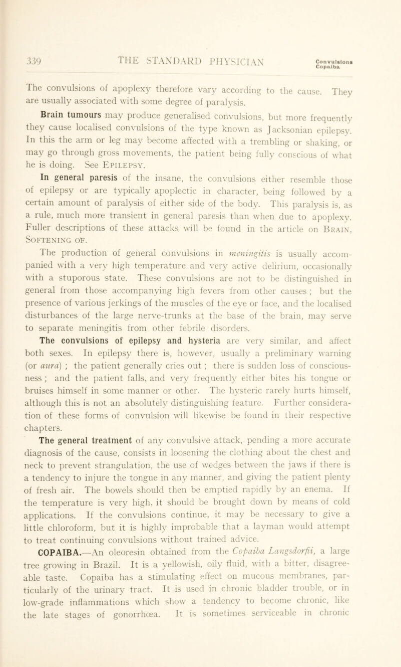 TI iE STAX DARI) P11 VS ICI AX Convulsion* Copaiba The convulsions of apoplexy therefore vary according to the cause. They are usually associated with some degree of paralysis. Brain tumours may pioduce generalised convulsions, but more frecjiiently they cause localised convulsions of the type known as Jacksonian epilepsy. In this the arm or leg may become affected with a trembling or shaking, or may go through gross movements, the patient being fully conscious of what he is doing. See Epilepsy. In general paresis of the insane, the convulsions either resemble those of epilepsy or are typically apoplectic in character, being followed by a certain amount of paralysis of either side of the body. This paralysis is, as a rule, much more transient in general paresis than when due to apoplexy. Fuller descriptions of these attacks will be found in the article on Brain, Softening of. The production of general convulsions in meningitis is usually accom- panied with a very high temperature and very active delirium, occasionally with a stuporous state. These convulsions are not to be distinguished in general from those accompanying high fevers from other causes ; but the presence of various jerkings of the muscles of the eye or face, and the localised disturbances of the large nerve-trunks at the base of the brain, may serve to separate meningitis from other febrile disorders. The convulsions of epilepsy and hysteria are very similar, and affect both sexes. In epilepsy there is, however, usually a preliminary warning (or aura) ; the patient generally cries out ; there is sudden loss of conscious- ness ; and the patient falls, and very frequently either bites his tongue or bruises himself in some manner or other. The hysteric rarely hurts himself, although this is not an absolutely distinguishing feature. Further considera- tion of these forms of convulsion will likewise be found in their respective chapters. The general treatment of any convulsive attack, pending a more accurate diagnosis of the cause, consists in loosening the clothing about the chest and neck to prevent strangulation, the use of wedges between the jaws if there is a tendency to injure the tongue in any manner, and giving the patient plenty of fresh air. The bowels should then be emptied rapidly by an enema. If the temperature is very high, it should be brought down by means of cold applications. If the convulsions continue, it may be necessary to give a little chloroform, but it is highly improbable that a layman would attempt to treat continuing convulsions without trained advice. COPAIBA.—An oleoresin obtained from the Copaiba Langsdorfii, a large tree growing in Brazil. It is a yellowish, oily fluid, with a bitter, disagree- able taste. Copaiba has a stimulating effect on mucous membranes, par- ticularly of the urinary tract. It is used in chronic bladder trouble, or in low-grade inflammations which show a tendency to become chronic, like the late stages of gonorrhoea. It is sometimes serviceable in chronic