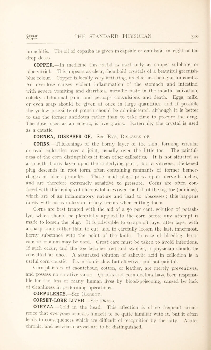 Copper Coryza THE STANDARD PHYSICIAN 340 bronchitis. The oil of copaiba is given in capsule or emulsion in eight or ten drop doses. COPPER.—In medicine this metal is used only as copper sulphate or blue vitriol. This appears as clear, rhomboid crystals of a beautiful greenish- blue colour. Copper is locally very irritating, its chief use being as an emetic. An overdose causes violent inflammation of the stomach and intestine, with severe vomiting and diarrhoea, metallic taste in the mouth, salivation, colicky abdominal pain, and perhaps convulsions and death. Eggs, milk, or even soap should be given at once in large quantities, and if possible the yellow^ prussiate of potash should be administered, although it is better to use the former antidotes rather than to take time to procure the drug. The dose, used as an emetic, is five grains. Externally the crystal is used as a caustic. CORNEA, DISEASES OF.—See Eye, Diseases oe. CORNS.—Thickenings of the horny layer of the skin, forming circular or oval callosities over a joint, usually over the little toe. The painful- ness of the corn distinguishes it from other callosities. It is not situated as a smooth, horny layer upon the underlying part ; but a vitreous, thickened plug descends in root form, often containing remnants of former hemor- rhages as black granules. These solid plugs press upon nerve-branches, and are therefore extremely sensitive to pressure. Corns are often con- fused with thickenings of mucous follicles over the ball of the big toe (bunions), which are of an inflammatory nature and lead to abscesses ; this happens rarely with corns unless an injury occurs when cutting them. Corns are best treated with the aid of a 50 per cent, solution of potash- lye, which should be plentifully applied to the corn before any attempt is made to loosen the plug. It is advisable to scrape off layer after layer with a sharp knife rather than to cut, and to carefully loosen the last, innermost, horny substance with the point of the knife. In case of bleeding, lunar caustic or alum may be used. Great care must be taken to avoid infections. If such occur, and the toe becomes red and swollen, a physician should be consulted at once. A saturated solution of salicylic acid in collodion is a useful corn caustic. Its action is slow but effective, and not painful. Corn-plaisters of caoutchouc, cotton, or leather, are merely preventives, and possess no curative value. Quacks and corn doctors have been responsi- ble for the loss of many human lives by blood-poisoning, caused by lack of rdeanliness in performing operations. CORPULENCE.—See Obesity. CORSET-LOBE LIVER.—See Dress. CORYZA.—Cold in the head. This affection is of so frequent occur- rence that everyone believes himself to be quite familiar with it, but it often leads to consequences which are difficult of recognition by the laity. Acute, chronic, and nervous coryzas are to be distinguished.