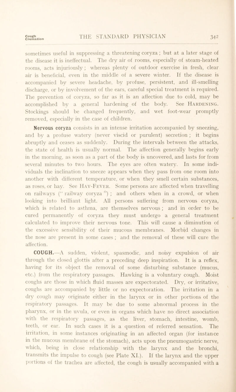 Cough Cremation THE STANDARD PHYSICIAN 3^12 sometimes useful in suppressing a threatening coryza; but at a later stage of the disease it is ineffectual. The dry air of rooms, especially of steam-heated rooms, acts injuriously ; whereas plenty of outdoor exercise in fresh, clear air is beneficial, even in the middle of a severe winter. If the disease is accomjianied by severe headache, by profuse, persistent, and ill-smelling discharge, or by involvement of the ears, careful special treatment is required. The prevention of corvza, so far as it is an affection due to cold, may be accomplished by a general hardening of the body. See H.vrdening. Stockings should be changed frequently, and wet foot-wear promptly removed, especially in the case of children. Nervous coryza consists in an intense irritation accompanied by sneezing, and by a profuse watery (never viscid or purulent) secretion ; it begins abruptly and ceases as suddenly. During the intervals between the attacks, the state of health is usually normal. The affection generally begins early in the morning, as soon as a part of the body is uncovered, and lasts for from several minutes to two hours. The eyes are often watery. In some indi- \’iduals the inclination to sneeze appears when they pass from one room into another with different temperature, or when they smell certain substances, as roses, or hay. See Hay-Fever. Some persons are affected when travelling on railways (“ railway coryza ”) ; and others when in a crowd, or when looking into brilliant light. All persons suffering from nervous coryza, which is related to asthma, are themselves nervous ; and in order to be cured permanently of coryza they must undergo a general treatment calculated to improve their nervous tone. This will cause a diminution of the excessive sensibility of their mucous membranes. Morbid changes in the nose are present in some cases ; and the removal of these will cure the affection. COUGH.—A sudden, violent, spasmodic, and noisy expulsion of air through the closed glottis after a preceding deep inspiration. It is a reflex, having for its object the removal of some disturbing substance (mucus, etc.) from the respiratory passages. Hawking is a voluntary cough. Moist coughs are those in which fluid masses are expectorated. Dry, or irritative, coughs are accompanied by little or no expectoration. The irritation in a dry cough may originate either in the larynx or in other portions of the respiratory passages. It may be due to some abnormal process in the pharynx, or in the uvula, or even in organs which have no direct association with the respiratory passages, as the liver, stomach, intestine, womb, teeth, or ear. In such cases it is a question of referred sensation. The irritation, in some instances originating in an affected organ (for instance in the mucous membrane of the stomach), acts upon the pneumogastric nerve, which, being in close relationship with the larynx and the bronchi, transmits the impulse to cough (see Plate XL). If the larynx and the upper ])ortions of the trachea are affected, the cough is usually accompanied with a