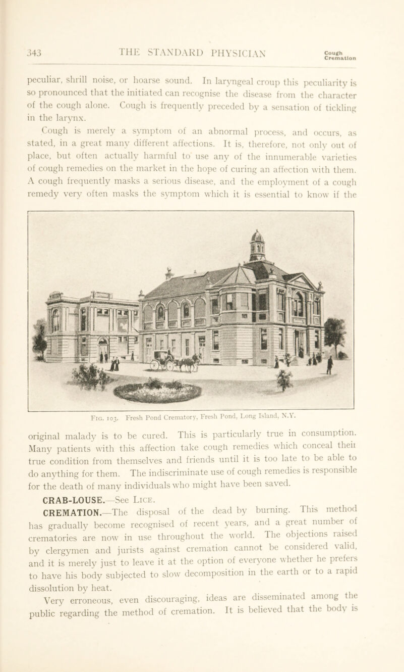 Cremation pcciilicir, sill ill noise, oi liociise soiinci. In luryn^en.! croup tins pcculitirity is so pronounced that the initiated can recognise the disease from the character of the cough alone. Cough is frequently preceded by a sensation of tickling in the larynx. Cough is merely a symptom of an abnormal process, and occurs, as stated, in a great many different affections. It is. therefore, not only out of place, but often actually harmful to use any of the innumerable varieties of cough remedies on the market in the hope of curing an affection with them. A cough frequently masks a serious disease, and the employment of a cough remedy very often masks the symptom which it is essential to know if the Fig. 103. Fresh Pond Crematory, hresh Pond, Long Island, N.\. original malady is to be cured. This is particularly true in consumption. Many patients with this affection take cough remedies which conceal theii true condition from themselves and friends until it is too late to be able to do anything for them. The indiscriminate use of cough remedies is responsible for the death of many individuals who might have been saved. CRAB-LOUSE.—See Lice. CREMATION.—The disposal of the dead by burning. This method has gradually become recognised of recent years, and a great number of crematories are now in use throughout the world. The objections raised by clergymen and jurists against cremation cannot be considered valid, and it is merely just to leave it at the option of everyone whether he prefers to have his body subjected to slow decomposition in the earth or to a rapid dissolution by heat. Very erroneous, even discouraging, ideas are disseminated among the public regarding the method of cremation. It is believed that the body is