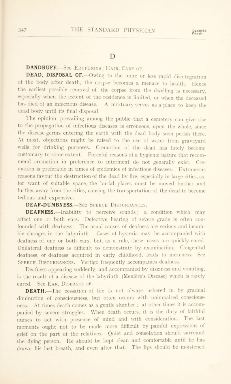 Death D DANDRUFF.—See Eruptions; Hair, Care of. DEAD, DISPOSAL OF. -Owing to the more or less rapid disintegration of the body after death, the corpse becomes a menace to health. Hence the earliest possible removal of the corpse from the dwelling is necessary, especially when the extent of the residence is limited, or when the deceased has died of an infections disease. A mortuary serves as a place to keep the dead body until its final disposal. The opinion prevailing among the public that a cemetery can give rise to the propagation of infectious diseases is erroneous, upon the whole, since the disease-germs entering the earth with the dead body soon perish there. At most, objections might be raised to the use of water from graveyard wells for drinking purposes. Cremation of the dead has lately become customary to some extent. Forceful reasons of a hygienic nature that recom- mend cremation in preference to interment do not generally exist. Cre- mation is preferable in times of epidemics of infectious diseases. Extraneous reasons favour the destruction of the dead by fire, especially in large cities, as, for want of suitable space, the burial places must be moved further and further away from the cities, causing the transportation of the dead to become tpdious and expensive. DEAF-DUMBNESS.—See Speech Disturbances. DEAFNESS.—Inability to perceive sounds ; a condition which may affect one or both ears. Defective hearing of severe grade is often con- founded with deafness. The usual causes of deafness are serious and incura- ble changes in the labyrinth. Cases of hysteria may be accompanied with deafness of one or both ears, but, as a rule, these cases are quickly cured. Unilateral deafness is difficult to demonstrate by examination. Congenital deafness, or deafness acquired in early childhood, leads to muteness. See Speech Disturbances. Vertigo frequently accompanies deafness. Deafness appearing suddenly, and accompanied by dizziness and vomiting, is the result of a disease of the labyrinth (Meniere’s Disease) which is rarely cured. See Ear, Diseases of. DEATH.—The cessation of life is not always ushered in by gradual diminution of consciousness, but often occurs with unimpaired conscious- ness. At times death comes as a gentle slumber ; at other times it is accom- panied by severe struggles. When death occurs, it is the duty of faithful nurses to act with presence of mind and with consideration. The last moments ought not to be made more difficult by painful expressions of grief on the part of the relatives. Quiet and consolation should surround the dying person. He should be kept clean and comfortable until he has d^'awn his last breath, and even after that. The lips should be moistened