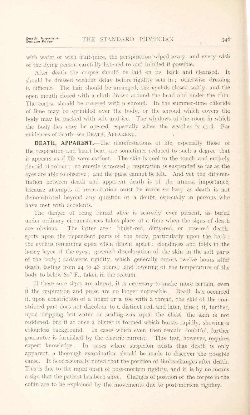 Death, Aoparent Dengue Fever rilK STANDARD PHYSICIAN 34« with water or with fruit-juice, the perspiration wiped away, and every wish of the dying person carefully listened to and fulhlled if possible. After death the corpse should be laid on its back and cleansed. It should be dressed without delay before rigidity sets in ; otherwise dressing is difficult. The hair should be arranged, the eyelids closed softly, and the open mouth closed with a cloth drawn around the head and under the chin. The corpse should be covered with a shroud. In the summer-time chloride of lime may be sprinkled over the body, or the shroud which covers the body may be packed with salt and ice. The windows of the room in which the body lies may be opened, es])ecially when the weather is cool. For evidences of death, see Death, Apparent. DEATH, APPARENT.—The manifestations of life, especially those of the respiration and heart-beat, are sometimes reduced to such a degree that it appears as if life were extinct. The skin is cool to the touch and entirely devoid of colour ; no muscle is moved ; respiration is suspended so far as the eyes are able to observe ; and the pulse cannot be felt. And yet the differen- tiation between death and apparent death is of the utmost importance, because attempts at resuscitation must be made so long as death is not demonstrated beyond any (juestion of a doubt, especially in persons who have met with accidents. The danger of being buried alive is scarcely ever present, as burial under ordinary circumstances takes place at a time when the signs of death are obvious. The latter are : bluish-red, dirty-red, or rose-red death- spots upon the dependent parts of the body, particularly upon the back ; the eyelids remaining open when drawn apart ; cloudiness and folds in the horny layer of the eyes ; greenish discoloration of the skin in the soft parts of the body ; cadaveric rigidity, which generally occurs twelve hours after death, lasting from 24 to 48 hours ; and lowering of the temperature of the body to below 80° F., taken in the rectum. If these sure signs are absent, it is necessary to make more certain, even if the respiration and pulse are no longer noticeable. Death has occurred if, upon constriction of a finger or a toe with a thread, the skin of the con- stricted part does not discolour to a distinct red, and later, blue ; if, further, upon dripping hot water or sealing-wax upon the chest, the skin is not reddened, but if at once a blister is formed which bursts rapidly, showing a colourless background. In cases which even then remain doubtful, further guarantee is furnished by the electric current. This test, however, requires expert knowledge. In cases where suspicion exists that death is only apparent, a thorough examination should be made to discover the possible cause. It is occasionally noted that the position of limbs changes after death. This is due to the rapid onset of post-mortem rigidity, and it is by no means a sign that the patient has been alive. Changes of position of the corpse in the coffin are to be explained by the movements due to post-mortem rigidity.