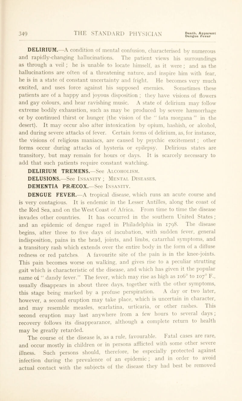 Dengue Fever DELIRIUM. A condition of mental confusion, characterised by numerous and rapidly-changing hallucinations. The patient views his surroundings as through a veil ; he is unable to locate himself, as it were ; and as the hallucinations are often of a threatening nature, and inspire him with fear, he is in a state of constant uncertainty and fright. He becomes very much excited, and uses force against his supposed enemies. Sometimes these patients are of a happy and joyous disposition ; they have visions of flowers and gay colours, and hear ravishing music. A state of delirium may follow extreme bodily exhaustion, such as may be produced by severe haemorrhage or by continued thirst or hunger (the vision of the “ fata morgana ” in the desert). It may occur also after intoxication by opium, hashish, or alcohol, and during severe attacks of fever. Certain forms of delirium, as, for instance, the visions of religious maniacs, are caused by psychic excitement ; other forms occur during attacks of hysteria or epilepsy. Delirious states are transitory, but may remain for hours or days. It is scarcely necessary to add that such patients require constant watching. DELIRIUM TREMENS.—See Alcoholism. DELUSIONS.—See Insanity ; Mental Diseases. DEMENTIA PRy^ECOX.—See Insanity. DENGUE FEVER.—A tropical disease, which runs an acute course and is very contagious. It is endemic in the Lesser Antilles, along the coast of the Red Sea, and on the West Coast of Africa. From time to time the disease invades other countries. It has occurred in the southern Lnited States ; and an epidemic of dengue raged in Philadelphia in 1798. The disease begins, after three to five days of incubation, with sudden fever, general indisposition, pains in the head, joints, and limbs, catarrhal symptoms, and a transitory rash which extends over the entire body in the form of a diffuse redness or red patches. A favourite site of the pain is in the knee-joints. This pain becomes worse on walking, and gives rise to a peculiar strutting gait which is characteristic of the disease, and which has given it the popular name of “ dandy fever.” The fever, which may rise as high as 106 to 107 F., usually disappears in about three days, together with the other symptoms, this stage being marked by a profuse perspiration. A day or two later, however, a second eruption may take place, which is uncertain in character, and may resemble measles, scarlatina, urticaria, or other 1 ashes. This second eruption may last anywhere from a few' hours to se\eral days, recovery follow's its disappearance, although a complete return to health may be greatly retarded. The course of the disease is, as a rule, favourable. Fatal cases are rare, and occur mostly in children or in persons afflicted with some other se\ere illness. Such persons should, therefore, be especially protected against infection during the prevalence of an epidemic , and in order to a\ oid actual contact with the subjects of the disease they had best be removed