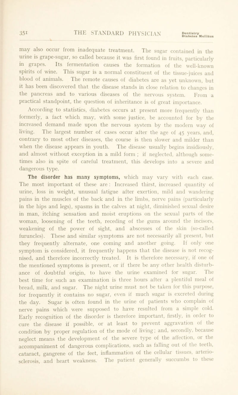 Diabetes Meiiltus may also occur from inadequate treatment. The sugar contained in the urine is grape-sugar, so called because it was first found in fruits, particularly in gi apes. Its fermentation causes the formation of the well-known spirits of wine. This sugar is a normal constituent of the tissue-juices and blood of animals. The remote causes of diabetes are as yet unknown, but it has been discovered that the disease stands in close relation to changes in the pancreas and to various diseases of the nervous system. From a practical standpoint, the question of inheritance is of great importance. According to statistics, diabetes occurs at present more frecjuently than formerly, a fact which may, with some justice, be accounted for by the increased demand made upon the nervous system by the modern way of living. The largest number of cases occur after the age of 45 years, and, contrary to most other diseases, the course is then slower and milder than when the disease appears in youth. The disease usually begins insidiously, and almost without exception in a mild form ; if neglected, although some- times also in spite of careful treatment, this develops into a severe and dangerous type. The disorder has many symptoms, which may vary with each case. The most important of these are : Increased thirst, increased cpiantity of urine, loss in weight, unusual fatigue after exertion, mild and wandering pains in the muscles of the back and in the limbs, nerve pains (particularly in the hips and legs), spasms in the calves at night, diminished sexual desire in man, itching sensation and moist eruptions on the sexual parts of the woman, loosening of the teeth, receding of the gums around the incisors, weakening of the power of sight, and abscesses of the skin (so-called furuncles). These and similar symptoms are not necessarily all present, but they frequently alternate, one coming and another going. If only one symptom is considered, it frequently happens that the disease is not recog- nised, and therefore incorrectly treated. It is therefore necessary, if one of the mentioned symptoms is present, or if there be any other health disturb- ance of doubtful origin, to have the urine examined for sugar. The best time for such an examination is three hours after a ])lentiful meal of bread, milk, and sugar. The night urine must not be taken for this purpose, for frequently it contains no sugar, even it much sugar is excreted during the day. Sugar is often found in the urine of patients who complain of nerve pains which were supposed to have resulted from a simple cold. Early recognition of the disorder is therefore important, firstly, in oidcr to cure the disease if possible, or at least to prevent aggravation of the condition by proper regulation of the mode of living; and, secondly, because neglect means the development of the severe type of the affection, or the accompaniment of dangerous complications, such as falling out of the teeth, cataract, gangrene of the feet, inflammation of the cellular tissues, arterio- sclerosis, and heart weakness. The patient generally succumbs to these