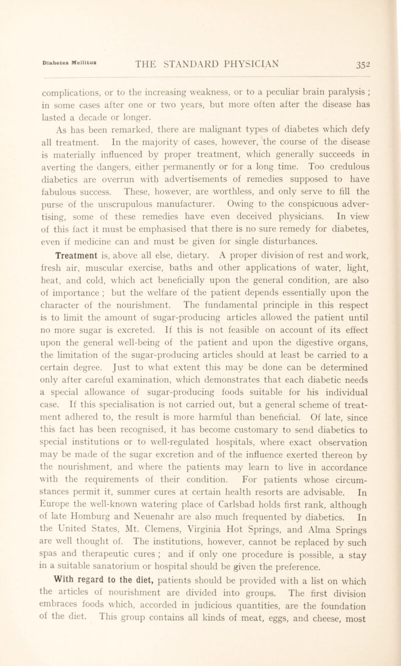 complications, or to the increasing weakness, or to a peculiar brain paralysis ; in some cases after one or two years, but more often after the disease has lasted a decade or longer. As has been remarked, there are malignant types of diabetes which defy all treatment. In the majority of cases, however, the course of the disease is materially influenced by proper treatment, which generally succeeds in averting the dangers, either permanently or for a long time. Too credulous diabetics are overrun with advertisements of remedies supposed to have fabulous success. These, however, are worthless, and only serve to fill the purse of the unscrupulous manufacturer. Owing to the conspicuous adver- tising, some of these remedies have even deceived physicians. In view of this fact it must be emphasised that there is no sure remedy for diabetes, even if medicine can and must be given for single disturbances. Treatment is, above all else, dietary. A proper division of rest and work, fresh air, muscular exercise, baths and other applications of water, light, heat, and cold, which act beneficially upon the general condition, are also of im])ortance ; but the welfare of the patient depends essentially upon the character of the nourishment. The fundamental principle in this respect is to limit the amount of sugar-producing articles allowed the patient until no more sugar is excreted. If this is not feasible on account of its effect upon the general well-being of the patient and upon the digestive organs, the limitation of the sugar-producing articles should at least be carried to a certain degree. Just to what extent this may be done can be determined only after careful examination, which demonstrates that each diabetic needs a special allowance of sugar-producing foods suitable for his individual case. If this specialisation is not carried out, but a general scheme of treat- ment adhered to, the result is more harmful than beneficial. Of late, since this fact has been recognised, it has become customary to send diabetics to special institutions or to well-regulated hospitals, where exact observation may be made of the sugar excretion and of the influence exerted thereon by the nourishment, and where the patients may learn to live in accordance with the requirements of their condition. For patients whose circum- stances permit it, summer cures at certain health resorts are advisable. In Europe the well-known watering place of Carlsbad holds first rank, although of late Homburg and Neuenahr are also much frequented by diabetics. In the United States, Mt. Clemens, Virginia Hot Springs, and Alma Springs are well thought of. The institutions, however, cannot be replaced by such spas and therapeutic cures ; and if only one procedure is possible, a stay in a suitable sanatorium or hospital should be given the preference. With regard to the diet, patients should be provided with a list on which the articles of nourishment are divided into groups. The first division embraces foods which, accorded in judicious quantities, are the foundation of the diet. This group contains all kinds of meat, eggs, and cheese, most