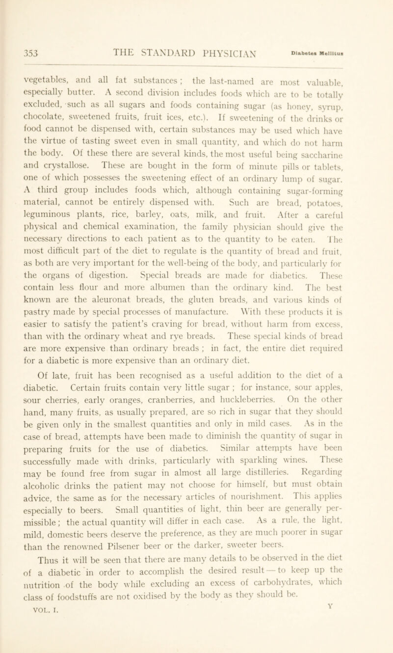 vegetables, and all fat substances ; the last-named are most valuable, especially butter. A second division includes foods which are to be totally excluded, such as all sugars and foods containing sugar (as honey, syrup, chocolate, sweetened fruits, fruit ices, etc.b If sweetening of the drinks or food cannot be dispensed with, certain substances may be used which have the virtue of tasting sweet even in small quantity, and which do not harm the body. Of these there are several kinds, the most useful being saccharine and crystallose. These are bought in the form of minute pills or tablets, one of which possesses the sweetening effect of an ordinary lump of sugar. A third group includes foods which, although containing sugar-forming material, cannot be entirely dispensed with. Such are bread, potatoes, leguminous plants, rice, barley, oats, milk, and fruit. After a careful physical and chemical examination, the family ])hysician should give the necessary directions to each patient as to the quantity to be eaten, d he most difficult part of the diet to regulate is the (juantity of bread and fruit, as both are very important for the well-being of the body, and particularly for the organs of digestion. Special breads are made for diabetics, d'hese contain less Hour and more albumen than the ordinary kind. The best known are the aleuronat breads, the gluten breads, and various kinds of pastry made by special processes of manufacture. Wdth these products it is easier to satisfy the patient’s craving for bread, without harm from excess, than with the ordinary wheat and rye breads. These sj)ecial kinds of bread are more expensive than ordinary breads ; in fact, the entire diet required for a diabetic is more expensive than an ordinary diet. Of late, fruit has been recognised as a useful addition to the diet of a diabetic. Certain fruits contain very little sugar ; for instance, sour apples, sour cherries, early oranges, cranberries, and huckleberries. On the other hand, many fruits, as usually prepared, are so rich in sugar that they should be given only in the smallest quantities and only in mild cases. As in the case of bread, attempts have been made to diminish the quantity of sugar in preparing fruits for the use of diabetics. Similar atteixipts have been successfully made with drinks, particularly with sparkling wines. These may be found free from sugar in almost all large distilleries. Regarding alcoholic drinks the patient may not choose for himself, but must obtain advice, the same as for the necessary articles of nourishment. This applies especially to beers. Small quantities of light, thin beer are generally per- missible; the actual quantity will differ in each case. As a rule, the light, mild, domestic beers deserve the preference, as they are much pooiei in sugai than the renowned Pilsener beer or the darker, sweeter beers. Thus it will be seen that there are many details to be observed in the diet of a diabetic'in order to accomplish the desired result —to keep up the nutrition -of the body while excluding an excess of caibohydiates, which class of foodstuffs are not oxidised by the body as they should be.