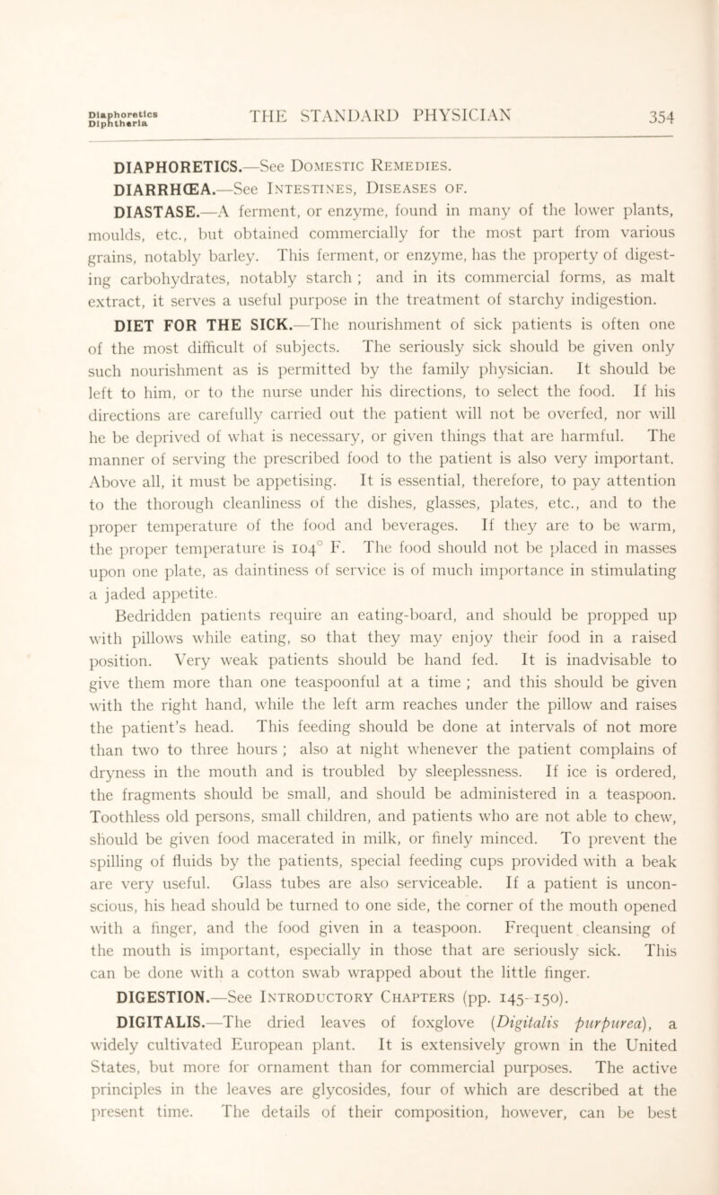 DIAPHORETICS.—See Domestic Remedies. DIARRHCEA.—See Intestines, Diseases of. DIASTASE.—A ferment, or enzyme, found in many of tlie lower plants, moulds, etc., but obtained commercially for the most part from various grains, notably barley. This ferment, or enzyme, has the property of digest- ing carbohydrates, notably starch ; and in its commercial forms, as malt extract, it serves a useful purpose in the treatment of starchy indigestion. DIET FOR THE SICK.—The nourishment of sick patients is often one of the most difficult of subjects. The seriously sick should be given only such nourishment as is permitted by the family physician. It should be left to him, or to the nurse under his directions, to select the food. If his directions are carefully carried out the patient will not be overfed, nor will he be deprived of what is necessary, or given things that are harmful. The manner of serving the prescribed food to the patient is also very important. Above all, it must be appetising. It is essential, therefore, to pay attention to the thorough cleanliness of the dishes, glasses, plates, etc., and to the proper temperature of the food and beverages. If they are to be warm, the proper temperature is 104° F. The food should not be placed in masses upon one plate, as daintiness of service is of much importance in stimulating a jaded appetite. Bedridden patients recpiire an eating-board, and should be propped up with pillows while eating, so that they may enjoy their food in a raised position. Very weak patients should be hand fed. It is inadvisable to give them more than one teaspoonful at a time ; and this should be given with the right hand, while the left arm reaches under the pillow and raises the patient’s head. This feeding should be done at intervals of not more than two to three hours ; also at night whenever the patient complains of dryness in the mouth and is troubled by sleeplessness. If ice is ordered, the fragments should be small, and should be administered in a teaspoon. Toothless old persons, small children, and patients who are not able to chew, should be given food macerated in milk, or finely minced. To prevent the spilling of fluids by the patients, special feeding cups provided with a beak are very useful. Glass tubes are also serviceable. If a patient is uncon- scious, his head should be turned to one side, the corner of the mouth opened with a finger, and the food given in a teaspoon. Frequent cleansing of the mouth is important, especially in those that are seriously sick. This can be done with a cotton swab wrapped about the little finger. DIGESTION.—See Introductory Chapters (pp. 145-150). DIGITALIS.—The dried leaves of foxglove (Digitalis purpurea), a widely cultivated European plant. It is extensively grown in the United States, but more for ornament than for commercial purposes. The active principles in the leaves are glycosides, four of which are described at the present time. The details of their composition, however, can be best