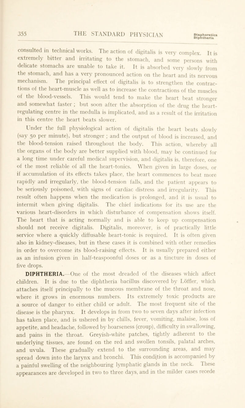 Diphtheria consulted in technical works. The action of digitalis is very comidex. It is extremely bitter and irritating to the stomach, and some persons with delicate stomachs are unable to take it. It is absorbed very slowly from the stomach, and has a very pronounced action on the heart and its nervous mechanism. The principal effect of digitalis is to strengthen the contrac- tions of the heart-muscle as well as to increase tlie contractions of the muscles of the blood-vessels. This would tend to make the heart beat stronger and somewhat faster ; but soon after the absorption of the drug the heart- regulating centre in the medulla is implicated, and as a result of the irritation in this centre the heart beats slower. Under the full physiological action of digitalis the heart beats slowly (say 50 per minute), but stronger ; and the output of blood is increased, and the blood-tension raised throughout the body. This action, whereby all the organs of the body are better supplied with blood, may be continued for a long time under careful medical supervision, and digitalis is, therefore, one of the most reliable of all the heart-tonics. When given in large doses, or if accumulation of its effects takes place, the heart commences to beat more rapidly and irregularly, the blood-tension falls, and the ])aticnt appears to be seriously poisoned, with signs of cardiac distress and irregularity. This result often happens when the medication is prolonged, and it is usual to intermit when giving digitalis. The chief indications for its use are the various heart-disorders in which disturbance of com]:>ensation shows itself. The heart that is acting normally and is able to keep uj:) compensation should not receive digitalis. Digitalis, moreover, is of practically little service where a quickly diffusable heart-tonic is required. It is often given also in kidney-diseases, but in these cases it is combined with other remedies in order to overcome its blood-raising effects. It is usually prepared either as an infusion given in half-teaspoonful doses or as a tincture in doses of five drops. DIPHTHERIA.—One of the most dreaded of the diseases which affect children. It is due to the diphtheria bacillus discovered by Lofiler, which attaches itself principally to the mucous membrane of the throat and nose, where it grows in enormous numbers. Its extremely toxic products are a source of danger to either child or adult. The most frequent site of the disease is the pharynx. It develops in from two to seven days after infection has taken place, and is ushered in by chills, fever, vomiting, malaise, loss of appetite, and headache, followed by hoarseness (croup), difficulty in swallowing, and pains in the throat. Greyish-white patches, tightly adherent to the underlying tissues, are found on the red and swollen tonsils, palatal arches, and uvula. These gradually extend to the surrounding areas, and may spread down into the larynx and bronchi. This condition is accompanied by a painful swelling of the neighbouring lymphatic glands in the neck. These appearances are developed in two to three days, and in the mildei cases recede