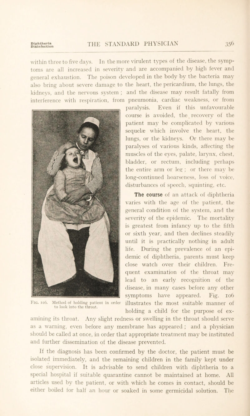 Diphtheria Disinfection THE STANDARD PHYSICIAN within three to five davs. In the more \’irnlent types of the disease, the symp- toms are all increased in severity and are accompanied by high fever and general exhaustion. The poison developed in the body by the bacteria may also bring about severe damage to the heart, the pericardium, the lungs, the kidneys, and the nervous system ; and the disease may result fatally from interference with respiration, from pneumonia, cardiac weakiuiss, or from ])aralysis. Irven if this unfavouralde course is avoided, the ^recovery of the patient may be complicated by various sequelae which involve the heart, the lungs, or the kidneys. Or there may be paralyses of various kinds, affecting the muscles of the eyes, palate, larynx, chest, bladder, or rectum, including ])erha])s the entire arm or leg ; or there ma\’ be long-continued hoarseness, loss of \'oice, disturbances of speech, sciuinting, etc. The course of an attack of diphtheria varies with the age of the patient, the general condition of the system, and the severity of the epidemic. The mortality is greatest from infancy up to the fifth or sixth year, and then declines steadily until it is practically nothing in adult life. During the prevalence of an epi- demic of diphtheria, parents must keep close watch over their children. Fre- quent examination of the throat may lead to an early recognition of the disease, in many cases before any other symptoms have appeared. Fig. io6 Fig. io6. Method of holding patient in order illustrates the most Suitable manner of to look into the throat. holding a child for the purpose of ex- amining its throat. Any slight redness or swelling in the throat should serve as a warning, even before any membrane has appeared ; and a physician should be called at once, in order that appropriate treatment may be instituted and further dissemination of the disease prevented. If the diagnosis has been confirmed by the doctor, the patient must be isolated immediately, and the remaining children in the family kept under I close supervision. It is advisable to send children with diphtheria to a special hospital if suitable quarantine cannot be maintained at home. All articles used by the patient, or with which he comes in contact, should be either boiled for half an hour or soaked in some germicidal solution. The