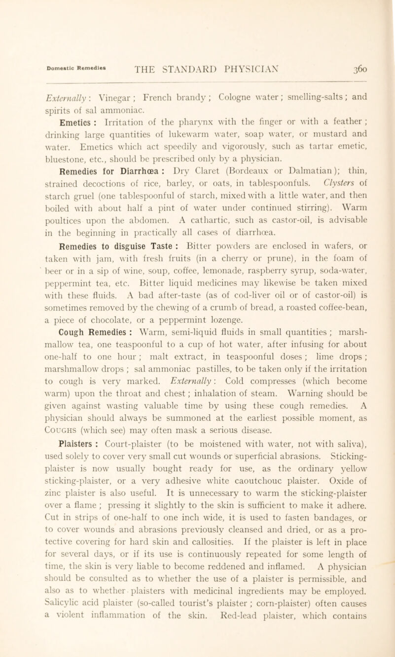 Externally : inegar ; French brandy ; Cologne water ; smelling-salts ; and spirits of sal ammoniac. Emetics : Irritation of the pharynx with the finger or with a feather ; drinking large quantities of lukewarm water, soap water, or mustard and water. Emetics which act speedily and vigorously, such as tartar emetic, bluestone, etc., should be prescribed only by a physician. Remedies for Diarrhoea: Dry Claret (Bordeaux or Dalmatian); thin, strained decoctions of rice, barley, or oats, in tablespoonfuls. Clysters of starch gruel (one tablespoonful of starch, mixed with a little water, and then boiled with about half a pint of water under continued stirring). Warm poultices upon the abdomen. A cathartic, such as castor-oil, is advisable in the beginning in practicall}^ all cases of diarrlusa. Remedies to disguise Taste : Bitter powders are enclosed in wafers, or taken with jam, with fresh fruits (in a cherry or prune), in the foam of ’ beer or in a sip of wine, soup, coffee, lemonade, ras])berry syrup, soda-water, peppermint tea, etc. Bitter liquid medicines may likewise be taken mixed with these fluids. A bad after-taste (as of cod-liver oil or of castor-oil) is sometimes removed by the chewing of a crumb of bread, a roasted coffee-bean, a piece of chocolate, or a peppermint lozenge. Cough Remedies : Warm, semi-liquid fluids in small quantities ; marsh- mallow tea, one teaspoonful to a cup of hot water, after infusing for about one-half to one hour ; malt extract, in teaspoonful doses ; lime drops ; marshmallow drops ; sal ammoniac pastilles, to be taken only if the irritation to cough is very marked. Externally: Cold compresses (which become warm) upon the throat and chest; inhalation of steam. Warning should be given against wasting valuable time by using these cough remedies. A })hysician should always be summoned at the earliest possible moment, as Coughs (which see) may often mask a serious disease. Plaisters : Court-plaister (to be moistened with water, not with saliva), used solely to cover very small cut wounds or superficial abrasions. Sticking- plaister is now usually bought ready for use, as the ordinary 3^ellow sticking-plaister, or a very adhesive white caoutchouc plaister. Oxide of zinc plaister is also useful. It is unnecessary to warm the sticking-plaister over a flame ; pressing it slightly to the skin is sufflcient to make it adhere. Cut in strips of one-half to one inch wide, it is used to fasten bandages, or to cover wounds and abrasions previously cleansed and dried, or as a pro- tective covering for hard skin and callosities. If the plaister is left in place for several days, or if its use is continuously repeated for some length of time, the skin is very liable to become reddened and inflamed. A physician should be consulted as to whether the use of a plaister is permissible, and also as to whether • plaisters with medicinal ingredients may be employed. Salicylic acid plaister (so-called tourist’s plaister ; corn-plaister) often causes a violent inflammation of the skin. Red-lead plaister, which contains