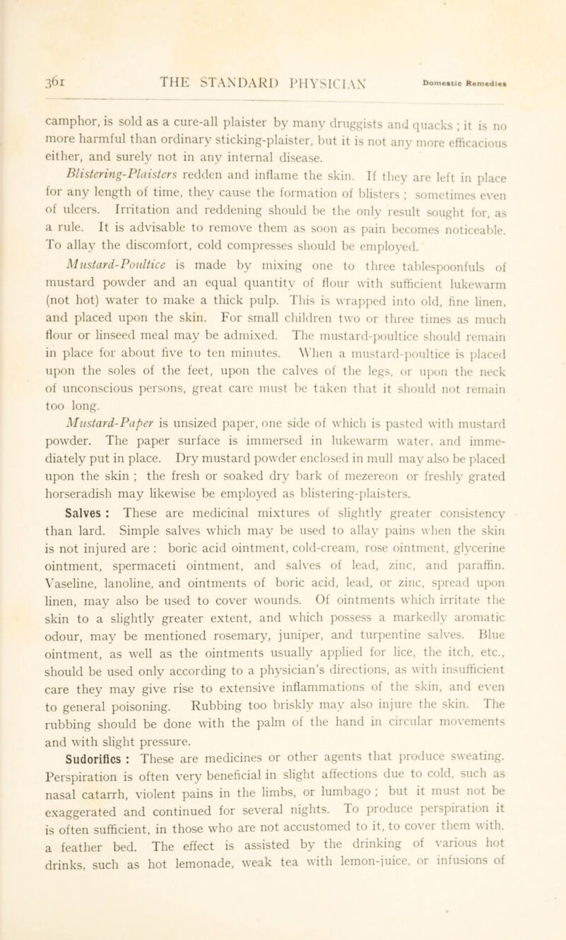 camphor, is sold as a cure-all plaister by many druggists and quacks ; it is no more harmful than ordinary sticking-plaister, hut it is not any more efficacious either, and surely not in any internal disease. Blisienng-Plaistcrs redden and inflame the skin. If they are left in place for any length of time, they cause the formation of blisters ; sometimes even of ulcers. Irritation and reddening should be the only result sought for, as a rule. It is advisable to remove them as soon as pain becomes noticeable. To allay the discomfort, cold compresses should be employed. Miistard-PoiiUice is made by mixing one to three tablespoonfuls of mustard powder and an equal quantity of flour with sufficient lukewarm (not hot) water to make a thick pulp. This is wrapped into old, fine linen, and placed upon the skin. For small children two or three times as much flour or linseed meal may be admixed. The mustard-poultice should remain in place for about five to ten minutes. ^\dlen a mustard-jioiiltice is ]ilaced iqion the soles of the feet, upon the calves of the legs, or upon the neck of unconscious persons, great care must be taken that it should not remain too long. Mustard-Paper is unsized paper, one side of which is pasted with mustard powder. The paper surface is immersed in lukewarm water, and imme- diately put in place. Dry mustard powder enclosed in mull may also be placed upon the skin ; the fresh or soaked dry bark of mezereon or freshly grated horseradish may likewise be employed as blistering-plaisters. Salves : These are medicinal mixtures of slightly greater consistency than lard. Simple salves which may be used to allay pains when the skin is not injured are : boric acid ointment, cold-cream, rose ointment, glycerine ointment, spermaceti ointment, and salves of lead, zinc, and paraffin. Vaseline, lanoline, and ointments of boric acid, lead, or zinc, spread u])on linen, may also be used to cover wounds. Of ointments which irritate the skin to a slightly greater extent, and which possess a markedly aromatic odour, may be mentioned rosemary, juniper, and turpentine salves. Blue ointment, as well as the ointments usually applied for lice, the itch, etc., should be used only according to a physician’s directions, as with insufficient care they may give rise to extensive inflammations of the skin, and even to general poisoning. Rubbing too briskly may also injure the skin. The rubbing should be done with the palm of the hand in circular movements and with slight pressure. Sudorifics : These are medicines or other agents that produce sweating. Perspiration is often very beneficial in slight affections due to cold, such as nasal catarrh, violent pains in the limbs, or lumbago ; but it must not be exaggerated and continued for several nights. To produce perspiiation it is often sufficient, in those who are not accustomed to it, to cover them with, a feather bed. The effect is assisted by the drinking of various hot drinks, such as hot lemonade, weak tea with lemon-juice, or infusions of