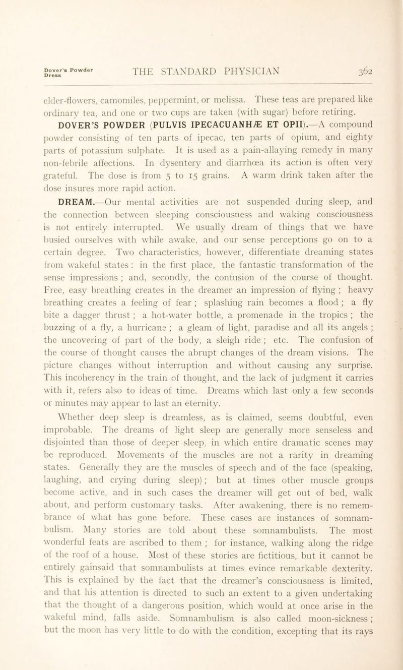 Dover's Powder Dress THE STAXDARD PHYSICIAX 362 elder-llowers, camomiles, ])epi:)ermint, or melissa. These teas are prepared like ordinary tea, and one or two cu})S are taken (with sugar) before retiring. DOVER’S POWDER (PULVIS IPECACUANHi^l ET OPII).—A compound ])owder consisting of ten parts of ipecac, ten parts of opium, and eighty ])arts of ])otassium sulphate. It is used as a pain-allaying remedy in many non-febrile affections. In dysentery and diarrhoea its action is often very grateful. The dose is from 5 to 15 grains. A warm drink taken after the dose insures more rapid action. DREAM.—Our mental activities are not suspended during sleep, and the connection between sleeping consciousness and waking consciousness is not entirely interrupted. We usually dream of things that we have busied ourselves with while awake, and our sense perceptions go on to a certain degree. Two characteristics, however, differentiate dreaming states from wakeful states : in the first place, the fantastic transformation of the sense impressions ; and, secondly, the confusion of the course of thought. Free, easy l)reathing creates in the dreamer an impression of Hying ; heavy breathing creates a feeling of fear ; splashing rain becomes a flood ; a fly bite a dagger thrust ; a hot-water bottle, a promenade in the tropics ; the buzzing of a fly, a hurricane ; a gleam of light, paradise and all its angels ; the uncovering of part of the body, a sleigh ride ; etc. The confusion of the course of thought causes the abrupt changes of the dream visions. The picture changes without interruption and without causing any surprise. This incoherency in the train of thought, and the lack of judgment it carries with it, refers also to ideas of time. Dreams which last only a few seconds or minutes may appear to last an eternity. Wdiether deep sleep is dreamless, as is claimed, seems doubtful, even improbable. The dreams of light sleep are generally more senseless and disjointed than those of deeper sleep, in which entire dramatic scenes may be reproduced. Movements of the muscles are not a rarity in dreaming states. Generally they are the muscles of speech and of the face (speaking, laughing, and crying during sleep); but at times other muscle groups become active, and in such cases the dreamer will get out of bed, walk about, and perform customary tasks. After awakening, there is no remem- brance of what has gone before. These cases are instances of somnam- bulism. Many stories are told about these somnambulists. The most wonderful feats are ascribed to them ; for instance, walking along the ridge of the roof of a house. Most of these stories are fictitious, but it cannot be entirely gainsaid that somnambulists at times evince remarkable dexterity. 1 his is explained by the fact that the dreamer’s consciousness is limited, and that his attention is directed to such an extent to a given undertaking that the thought of a dangerous position, which would at once arise in the wakeful mind, falls aside. Somnambulism is also called moon-sickness ; but the moon has very little to do with the condition, excepting that its rays