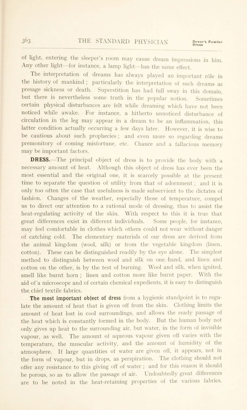 Dreas of light, cntciing the slccpei s looni may cause dream impressions in him. Any other light -for instance, a lamp light—has the same effect. The inteipi etation of dreams has always ])layed an imjiortant role in the history of mankind ; particularly the interpretation of such dreams as piesage sickness oi death. Supeistition has had lull sway in this domain, hnt theie is neveitheless some tiuth m the poj^ular notion. Sometimes certain physical disturbances are felt while dreaming which have not been noticed while awake. For instance, a hitherto unnoticed disturbance of circulation in the leg may appear in a dream to be an intlannnation, this latter condition actually occurring a few days later. However, it is wise to be cautious about such prophecies ; and even more so regarding dreams premonitory of coming misfortune, etc. Chance and a fallacious memory may be important factors. DRESS.—The principal object of dress is to jirovide the body with a necessary amount of heat. Although this object of dress has ever been the most essential and the original one, it is scarcely ])ossible at the present time to separate the question of utility from that of adornment ; and it is only too often the case that usefulness is made subservient to the dictates of fashion. Changes of the weather, especially those of temperature, compel us to direct our attention to a rational mode of dressing, thus to assist the heat-regulating activity of the skin. With respect to this it is true that great differences exist in different individuals. Some ])eople, for instance, may feel comfortable in clothes which others could not wear without danger of catching cold. The elementary materials of our dress are derived from the animal kingdom (wool, silk) or from the vegetable kingdom (linen, cotton). These can be distinguished readily by the eye alone. The simplest method to distinguish between wool and silk on one hand, and linen and cotton on the other, is by the test of burning. Wool and silk, when ignited, smell like burnt horn ; linen and cotton more like burnt ])aper. \\ ith the aid of'a microscope and of certain chemical expedients, it is easy to distinguish the. chief textile fabrics. The most important object of dress from a hygienic standpoint is to regu- late the amount of heat that is given off from the skin. Clothing limits the amount of heat lost in cool surroundings, and allows the ready passage of the heat which is constantly formed in the body. But the human body not only gives up heat to the surrounding air, but water, in the form of invisible vapour, as well. The amount of aqueous vapour given off varies with the temperature, the muscular activity, and the amount of humidity of the atmosphere. If large quantities of water are given olf, it appears, not in the form of vapour, but in drops, as perspiration. The clothing should not offer any resistance to this giving off of water ; and for this reason it should be porous, so as to allow the passage of air. Undoubtedly great ditfeiences are to be noted in the heat-retaining properties of the various fabrics.